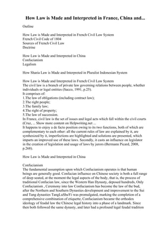 How Law is Made and Interpreted in France, China and...
Outline
How Law is Made and Interpreted in French Civil Law System
French Civil Code of 1804
Sources of French Civil Law
Doctrine
How Law is Made and Interpreted in China
Confucianism
Legalism
How Sharia Law is Made and Interpreted in Pluralist Indonesian System
How Law is Made and Interpreted in French Civil Law System
The civil law is a branch of private law governing relations between people, whether
individuals or legal entities (Sacco, 1991, p.25).
It comprises of:
1.The law of obligations (including contract law);
2.The right people;
3.The family law;
4.The right of property;
5.The law of succession.
In France, civil law is the set of issues and legal acts which fall within the civil courts
(Cruz, ... Show more content on Helpwriting.net ...
It happens to enjoy a de facto position owing to its two functions, both of which are
complementary to each other: all the current rules of law are explained by it, are
synthesized by it, imperfections are highlighted and solutions are presented, which
imparts an improved use of these laws. Secondly, it casts an influence on legislator
in the creation of legislation and usage of laws by jurors (Bermann Picard, 2008,
p.268).
How Law is Made and Interpreted in China
Confucianism
The fundamental assumption upon which Confucianism operates is that human
beings are generally good. Confucian influence on Chinese society is both a full range
of deep seated, at the moment the legal aspects of the body, that is, the process of
traditional Confucian law, since the Western Han Dynasty, deposed hundreds, Only
Confucianism , Ceremony into law Confucianism has become the law of the bud,
after the Northern and Southern Dynasties development and improvement to the Sui
and Tang dynasties TangLuShuYi was promulgated, marking the completion of a
comprehensive combination of etiquette, Confucianism became the orthodox
ideology of feudal law the Chinese legal history into a phase of a landmark. Since
then both followed the same dynasty, and later had a profound legal feudal tradition
 