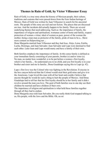 Themes in Rain of Gold, by Victor Villasenor Essay
Rain of Gold, is a true story about the history of Mexican people, their culture,
traditions and customs that were passed down from the Euro Indian heritage of
Mexico. Rain of Gold was written by Juan Villasenor in search for his ancestral
roots. The people of this story are real and not fiction. The places that are discussed
are true. And the incidents did actually happen to his family. There are several
underlying themes that need addressing. Such as: the importance of family, the
importance of religion and spiritualism, womanas center of home and family, respect
protection of woman s virtue; ideal of women as pure, power of the woman the
mother, being a man man as protector of the family, pride of man to be a... Show
more content on Helpwriting.net ...
Dona Margarita married Juan Villasenor and they had Jose, Alejo, Luisa, Emilia,
Lucha, Domingo, and Juan Salvador. Juan Salvador and Lupe were destined to find
each other. Later Juan and Lupe would marry and have a family of their own.
Both families emphasis the importance of family. In this sense family is defined as
your immediate family consisting of your parents, brother (s) and/or sister (s).
No man, no matter how wonderful, is to be put before a women s first loyalty,
which is her family.... So understand you re no child, and you first loyalty is to your
brother and sister and me la familia , Dona Guadalupe saying this to Lupe (p. 42).
Lupe s first love was the Colonel who was fighting in the Revolution. Everyone in
the box canyon believed that the Colonel would steal their gold mine and give it to
the Americans. Lupe loved this man with all her heart and couldn t believe that
anyone thought he would do such a thing to hurt the people of Mexico. And Dona
Guadalupe had to tell her that her first loyalty should be to her family and it didn t
revolve around the man you love. The goal of both families was to one day see their
children be married and have children of their own.
The importance of religion and spiritualism is what held these families together
through all they had to endure.
Dona Margarita once told Juan Salvador, Do you really think God stopped talking to
us, His people, with the Jews and the Bible. Oh, no mi
 