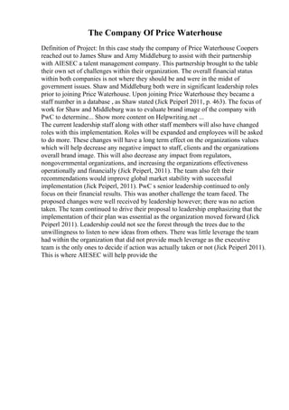 The Company Of Price Waterhouse
Definition of Project: In this case study the company of Price Waterhouse Coopers
reached out to James Shaw and Amy Middleburg to assist with their partnership
with AIESEC a talent management company. This partnership brought to the table
their own set of challenges within their organization. The overall financial status
within both companies is not where they should be and were in the midst of
government issues. Shaw and Middleburg both were in significant leadership roles
prior to joining Price Waterhouse. Upon joining Price Waterhouse they became a
staff number in a database , as Shaw stated (Jick Peiperl 2011, p. 463). The focus of
work for Shaw and Middleburg was to evaluate brand image of the company with
PwC to determine... Show more content on Helpwriting.net ...
The current leadership staff along with other staff members will also have changed
roles with this implementation. Roles will be expanded and employees will be asked
to do more. These changes will have a long term effect on the organizations values
which will help decrease any negative impact to staff, clients and the organizations
overall brand image. This will also decrease any impact from regulators,
nongovernmental organizations, and increasing the organizations effectiveness
operationally and financially (Jick Peiperl, 2011). The team also felt their
recommendations would improve global market stability with successful
implementation (Jick Peiperl, 2011). PwC s senior leadership continued to only
focus on their financial results. This was another challenge the team faced. The
proposed changes were well received by leadership however; there was no action
taken. The team continued to drive their proposal to leadership emphasizing that the
implementation of their plan was essential as the organization moved forward (Jick
Peiperl 2011). Leadership could not see the forest through the trees due to the
unwillingness to listen to new ideas from others. There was little leverage the team
had within the organization that did not provide much leverage as the executive
team is the only ones to decide if action was actually taken or not (Jick Peiperl 2011).
This is where AIESEC will help provide the
 