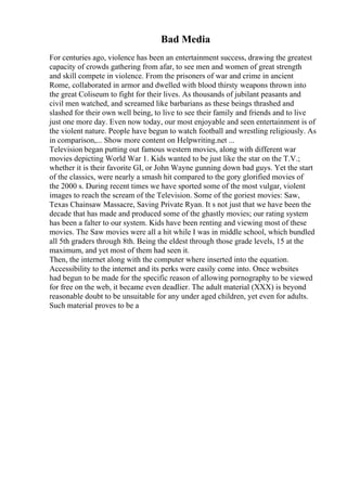 Bad Media
For centuries ago, violence has been an entertainment success, drawing the greatest
capacity of crowds gathering from afar, to see men and women of great strength
and skill compete in violence. From the prisoners of war and crime in ancient
Rome, collaborated in armor and dwelled with blood thirsty weapons thrown into
the great Coliseum to fight for their lives. As thousands of jubilant peasants and
civil men watched, and screamed like barbarians as these beings thrashed and
slashed for their own well being, to live to see their family and friends and to live
just one more day. Even now today, our most enjoyable and seen entertainment is of
the violent nature. People have begun to watch football and wrestling religiously. As
in comparison,... Show more content on Helpwriting.net ...
Television began putting out famous western movies, along with different war
movies depicting World War 1. Kids wanted to be just like the star on the T.V.;
whether it is their favorite GI, or John Wayne gunning down bad guys. Yet the start
of the classics, were nearly a smash hit compared to the gory glorified movies of
the 2000 s. During recent times we have sported some of the most vulgar, violent
images to reach the scream of the Television. Some of the goriest movies: Saw,
Texas Chainsaw Massacre, Saving Private Ryan. It s not just that we have been the
decade that has made and produced some of the ghastly movies; our rating system
has been a falter to our system. Kids have been renting and viewing most of these
movies. The Saw movies were all a hit while I was in middle school, which bundled
all 5th graders through 8th. Being the eldest through those grade levels, 15 at the
maximum, and yet most of them had seen it.
Then, the internet along with the computer where inserted into the equation.
Accessibility to the internet and its perks were easily come into. Once websites
had begun to be made for the specific reason of allowing pornography to be viewed
for free on the web, it became even deadlier. The adult material (XXX) is beyond
reasonable doubt to be unsuitable for any under aged children, yet even for adults.
Such material proves to be a
 