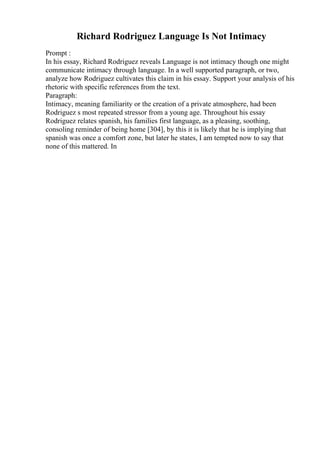 Richard Rodriguez Language Is Not Intimacy
Prompt :
In his essay, Richard Rodriguez reveals Language is not intimacy though one might
communicate intimacy through language. In a well supported paragraph, or two,
analyze how Rodriguez cultivates this claim in his essay. Support your analysis of his
rhetoric with specific references from the text.
Paragraph:
Intimacy, meaning familiarity or the creation of a private atmosphere, had been
Rodriguez s most repeated stressor from a young age. Throughout his essay
Rodriguez relates spanish, his families first language, as a pleasing, soothing,
consoling reminder of being home [304], by this it is likely that he is implying that
spanish was once a comfort zone, but later he states, I am tempted now to say that
none of this mattered. In
 