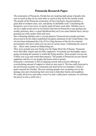 Pensacola Research Paper
The community of Pensacola, Florida has one inspiring tight group of people who
care as much as they do for each other as much as they do for the outside world.
The people of the Pensacola community all have big hearts, big personalities, a
great deal of southern class, sass, and plenty of charitable souls. Considering the
diminutive size of our town, we pretty much all know each other. Whether you re
out for a night on the town in our historic Downtown Pensacola or just getting your
weekly groceries, there s a great likelihood that you ll see some familiar faces, always
greeting you with a polite smile and wave.
Our welcoming attitudes aren t a recent analysis, Pensacola has actually just been
discovered to be the oldest established European settlement in the United States. Our
city has been nicknamed the City of Five Flags because of the the five national
governments who have ruled over our area at various times. Celebrating the roots of
our ... Show more content on Helpwriting.net ...
They were actually just seen flying over the Super Bowl this February. Pensacola
loves their Blue Angels and are hefty supporters. Everybody just thoroughly enjoys
going out during the summer to watch the flying aerobics. Some people even go out
of there way to go and watch them practice. The people of Pensacola are just natural
supporters and love to see people and teams achieve greatly.
Pensacola s community is full of outgoing crowds and everyone offering an
overwhelming amount of support to whoever may need it. This has really been put to
the test because recently our community has been hit by two tornados ( which is
pretty unusual for Florida). The next morning people were swarming over to the
damage sites and volunteering their own time to help their family and neighbors.
We really all do love each other, even if we don t really know someone, we still have
the power to turn a smile into a
 