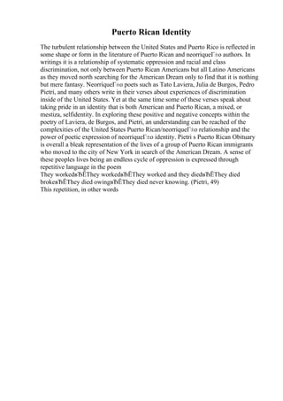 Puerto Rican Identity
The turbulent relationship between the United States and Puerto Rico is reflected in
some shape or form in the literature of Puerto Rican and neorriqueГ±o authors. In
writings it is a relationship of systematic oppression and racial and class
discrimination, not only between Puerto Rican Americans but all Latino Americans
as they moved north searching for the American Dream only to find that it is nothing
but mere fantasy. NeorriqueГ±o poets such as Tato Laviera, Julia de Burgos, Pedro
Pietri, and many others write in their verses about experiences of discrimination
inside of the United States. Yet at the same time some of these verses speak about
taking pride in an identity that is both American and Puerto Rican, a mixed, or
mestiza, selfidentity. In exploring these positive and negative concepts within the
poetry of Laviera, de Burgos, and Pietri, an understanding can be reached of the
complexities of the United States Puerto Rican/neorriqueГ±o relationship and the
power of poetic expression of neorriqueГ±o identity. Pietri s Puerto Rican Obituary
is overall a bleak representation of the lives of a group of Puerto Rican immigrants
who moved to the city of New York in search of the American Dream. A sense of
these peoples lives being an endless cycle of oppression is expressed through
repetitive language in the poem
They workedвЂЁThey workedвЂЁThey worked and they diedвЂЁThey died
brokeвЂЁThey died owingвЂЁThey died never knowing. (Pietri, 49)
This repetition, in other words
 