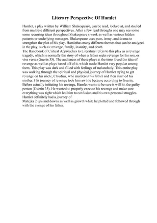 Literary Perspective Of Hamlet
Hamlet, a play written by William Shakespeare, can be read, looked at, and studied
from multiple different perspectives. After a few read throughs one may see some
some recurring ideas throughout Shakespeare s work as well as various hidden
patterns or underlying messages. Shakespeare uses puns, irony, and drama to
strengthen the plot of his play. Hamlethas many different themes that can be analyzed
in the play, such as: revenge, family, insanity, and death.
The Handbook of Critical Approaches to Literature refers to this play as a revenge
tragedy, which is normally the story of when a father seeks revenge for his son, or
vise versa (Guerin 35). The audiences of these plays at the time loved the idea of
revenge as well as plays based off of it, which made Hamlet very popular among
them. This play was dark and filled with feelings of melancholy. This entire play
was walking through the spiritual and physical journey of Hamlet trying to get
revenge on his uncle, Claudius, who murdered his father and then married his
mother. His journey of revenge took him awhile because according to Guerin,
Before actually initiating his revenge, Hamlet wants to be sure it will hit the guilty
person (Guerin 35). He wanted to properly execute his revenge and make sure
everything was right which led him to confusion and his own personal struggles.
Hamlet definitely had a journey of
Matejka 2 ups and downs as well as growth while he plotted and followed through
with the avenge of his father.
 
