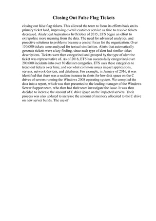 Closing Out False Flag Tickets
closing out false flag tickets. This allowed the team to focus its efforts back on its
primary ticket load, improving overall customer service as time to resolve tickets
decreased. Analytical Aspirations In October of 2015, ETS began an effort to
extrapolate more meaning from the data. The need for advanced analytics, and
proactive solutions to problems became a central focus for the organization. Over
150,000 tickets were analyzed for textual similarities. Alerts that automatically
generate tickets were a key finding, since each type of alert had similar ticket
descriptions. Tickets were then categorized and grouped by the type of alert the
ticket was representative of. As of 2016, ETS has successfully categorized over
200,000 incidents into over 80 distinct categories. ETS uses these categories to
trend out tickets over time, and see what common issues impact applications,
servers, network devices, and databases. For example, in January of 2016, it was
identified that there was a sudden increase in alerts for low disk space on the C
drives of servers running the Windows 2008 operating system. We compiled the
data into a report, which was then presented to the leading manager of the Windows
Server Support team, who then had their team investigate the issue. It was then
decided to increase the amount of C drive space on the impacted servers. Their
process was also updated to increase the amount of memory allocated to the C drive
on new server builds. The use of
 