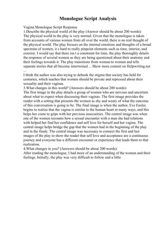 Monologue Script Analysis
Vagina Monologue Script Response
1.Describe the physical world of the play (Answer should be about 200 words):
The physical world in the play is very normal. Given that the monologue is taken
from accounts of various women from all over the world, there is no real thought of
the physical world. The play focuses on the internal emotions and thoughts of a broad
spectrum of women, it s hard to really pinpoint elements such as time, interior, and
exterior. I would say that there isn t a constraint for time, the play thoroughly details
the response of several women as they are being questioned about their anatomy and
their feelings towards it. The play transitions from woman to woman and tells
separate stories that all become intertwined ... Show more content on Helpwriting.net
...
I think the author was also trying to debunk the stigma that society has held for
centuries, which teaches that women should be private and repressed about their
sexuality and their vaginas.
3.What changes in this world? (Answers should be about 200 words):
The first image in the play details a group of women who are nervous and uncertain
about what to expect when discussing their vaginas. The first image provides the
reader with a setting that presents the women as shy and weary of what the outcome
of this conversation is going to be. The final image is when the author, Eve Ensler,
begins to realize that the vagina is similar to the human heart in many ways, and this
helps her come to grips with her previous insecurities. The central image was when
one of the women recounts how a sexual encounter with a man she had relations
with helped her find her confidence and self love for herself and her vagina. The
central image helps bridge the gap that the women had in the beginning of the play
and in the finale. The central image was necessary to connect the first and last
images of the play to show the reader that self love and acceptance are a continuous
journey and everyone has a different encounter or experience that leads them to that
realization.
4.What changes in you? (Answers should be about 200 words):
After reading the monologue, I had more of an understanding of the women and their
feelings. Initially, the play was very difficult to follow and a little
 