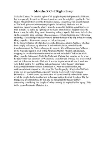 Malcolm X Civil Rights Essay
Malcolm X stood for the civil rights of all people despite their personal affiliations
but he especially focused on African American s and their right to equality. In Civil
Rights Movement Encyclopedia Britannica stated, Malcolm X was an early leader
of this black power movement (encyclopedia Britannica). Malcolm was an
admirable person because he always knew he wanted to fight for something bigger
than himself. He did so by fighting for the rights of millions of people because he
knew it was the noble thing to do. According to Encyclopedia Britannica in Malcolm
X, In contrast to King s strategy of nonviolence, civil disobedience, and redemptive
suffering, Malcolm urged his followers to defend themselves by any means necessary
(Encyclopedia... Show more content on Helpwriting.net ...
In the resource Nation of Islam Encyclopedia Britannica claims, Wallace, who had
been deeply influenced by Malcolm X and orthodox Islam, soon initiated a
transformation of the Nation, changing its name to World Community of al Islam
in the West and again in 1978 to the American Muslim Mission and gradually
dropping its racial and nationalist doctrines as well as its belief in Fard as Allah
(Encyclopedia Britannica). Malcolm X showed Wallace that standing up for what
he believed in was an option so Wallace did so and in turn Wallace was a successful
activist. All across America Malcolm X was an inspiration to African Americans
who didn t want to feel as if they had any less civil rights than any other race.
Encyclopedia Britannica states in Malcolm X, After his assassination, the
widespread distribution of his life story The Autobiography of Malcolm X (1965)
made him an ideological hero, especially among black youth (Encyclopedia
Britannica). Like this quote says even after his death he still lived on in the hearts
of all the people that he touched and influenced to fight for their freedom. The fact
that people are still inspired by him and his movement to this day is truly
astounding considering that people of today can only be inspired by his legacy. This
is the reason I consider Malcolm X a
 