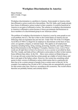 Workplace Discrimination In America
Shaun Herman
DIT 4 TASK 3 Topic
12/8/15
Workplace discrimination is a problem in America. Some people in America claim
that affirmative action would solve that problem. The UK, India, and Canada already
have forms of affirmative action in place in their countries. It could be beneficial in
America to use parts of affirmative action. The solution to workplace discrimination
in America is affirmative action because it forces governments and businesses to
favor members of a discriminated group in our American culture.
The problem of workplace discrimination in America is seen by some people as not
a real problem, but it is. The fact is that we the United States of America are not
following what our legislature has put into law. Under Title VII of the Civil Rights
Act (CRA) of 1964 it is illegal for an employer to discriminate on the basis of race,
color, sex (gender), religion, or national origin. This applies to all employment
situations including hiring, firing, training, promoting, benefits, and wages (What is
Racial Discrimination in the Workplace? Examples, Statistics Cases. (n.d.)) Those
words are all right there in front of us however we as a society to not abide by them.
The UK, Canada, and India all have affirmative action plans in effect in their nations.
Some different than others. In the UK ... Show more content on Helpwriting.net ...
It is an age old caste system that has certain people up a ladder of social classes and
that is just apart of the Indian culture. However, this system has something called
quotas in their version of affirmative action which means that in a particular job
there has to be a certain amount of people from a certain caste in that job. So for
example if an employer has 20 jobs to fill 5 of those jobs are automatically reserved
for that certain caste class. However, according to the economist, The overall effects
therefore are probably limited, and certainly hard to
 