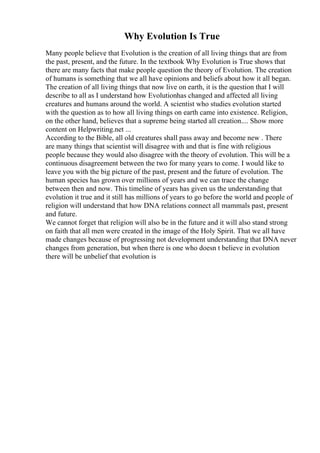 Why Evolution Is True
Many people believe that Evolution is the creation of all living things that are from
the past, present, and the future. In the textbook Why Evolution is True shows that
there are many facts that make people question the theory of Evolution. The creation
of humans is something that we all have opinions and beliefs about how it all began.
The creation of all living things that now live on earth, it is the question that I will
describe to all as I understand how Evolutionhas changed and affected all living
creatures and humans around the world. A scientist who studies evolution started
with the question as to how all living things on earth came into existence. Religion,
on the other hand, believes that a supreme being started all creation.... Show more
content on Helpwriting.net ...
According to the Bible, all old creatures shall pass away and become new . There
are many things that scientist will disagree with and that is fine with religious
people because they would also disagree with the theory of evolution. This will be a
continuous disagreement between the two for many years to come. I would like to
leave you with the big picture of the past, present and the future of evolution. The
human species has grown over millions of years and we can trace the change
between then and now. This timeline of years has given us the understanding that
evolution it true and it still has millions of years to go before the world and people of
religion will understand that how DNA relations connect all mammals past, present
and future.
We cannot forget that religion will also be in the future and it will also stand strong
on faith that all men were created in the image of the Holy Spirit. That we all have
made changes because of progressing not development understanding that DNA never
changes from generation, but when there is one who doesn t believe in evolution
there will be unbelief that evolution is
 