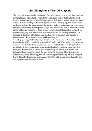 John Gillingham s View Of Kingship
The two authors previously mentioned often refer to this book, which they consider
as the reference on Richard s reign. John Gillingham argues that Richard s short
reign is a good example of kingship operating at full power. Indeed, according to the
author, Richard lived up to his contemporaries ideals of kingship, but also to more
modern criteria as the management of a territory as huge as the Angevin empire and
the ability to maintain a good public image. The author also tries to defend Richard s
military abilities, which have been wrongly underestimated according to him. I do
not completely agree with his view and sometime find his view quite biased. For
instance, Gillingham admits that an important part of kingship was the ruler s
management... Show more content on Helpwriting.net ...
Yvan Lepage suggests that he might have been the nickname of Jehan Ier, lord of
Blondel from 1180 to his death between 1197 and 1200. What really matters is that
a tale was written about this Blondel de Nesles and Richard s friendship, the Conte
de Blondel. It takes place, once again, during Richard s captivity and relates how
his friend Blondel tries to rescue him by searching for him in Austria and then
inform the barons and friends of the king about his location. There is almost no
evidence about this friendship, but this tale takes part in building Richard s legend.
Richard is indeed portrayed as an accomplished knight, a prestigious Crusader and
also a generous protector of arts and
 