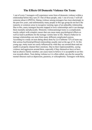 The Effects Of Domestic Violence On Teens
1 out of every 3 teenagers will experience some form of domestic violence within a
relationship before they turn 25. Out of these people, only 1 out of every 3 will tell
someone about it (PDVG). Dating violence among teenagers has risen alarmingly in
the past few years, and unfortunately many people in this age group do not have the
maturity or common sense to recognize warning signs of an unhealthy relationship.
Due to this, many teenagers become trapped in toxic relationships and it can damage
them mentally and physically. Domestic violenceamongst teens is a complicated,
touchy subject with complex causes that can cause many psychological effects as
well as lead to problems for the teenage victims later in life. Abusive behavior in
teenage relationships can stem from many different complicated sources.
According to a study on teen dating abuse done by Liz Claiborne 72% of teens say
that serious boyfriend/girlfriend relationships usually start at the age of 14. At this
young age, many teens are easily influenced by what they see around them and are
unable to properly channel their emotions. Due to their impressionability, seeing
violence and aggression around them, especially if they themselves have or have
had an abusive family member, can cause teens to believe it is acceptable to act this
was towards others. Teen dating violence as it is often called, can also be caused by
mental illnesses such as depression, paranoia, or schizophrenia. Teenagers with these,
 