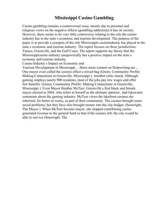 Mississippi Casino Gambling
Casino gambling remains a controversial issue, mostly due to personal and
religious views on the negative effects (gambling addictions) it has on society.
However, there seems to be very little controversy relating to the role the casino
industry has in the state s economic and tourism development. The purpose of the
paper is to provide a synopsis of the role Mississippis casinoindustry has played in the
state s economic and tourism industry. The report focuses on three jurisdictions:
Tunica, Greenville, and the Gulf Coast. The report supports my theory that the
Mississippicasino industry unequivocally has a positive impact on the state s
economy and tourism industry.
Casino Industry s Impact on Economic and
Tourism Development in Mississippi ... Show more content on Helpwriting.net ...
One mayor even called the casinos effect a mixed bag (Green, Community Profile:
Making Connections in Greenville, Mississippi ). Another critic stated, Although
gaming employs nearly 900 residents, most of the jobs pay low wages and offer
few benefits. (Green, Community Profile: Making Connections in Greenville,
Mississippi ). Even Mayor Heather McTeer, Greenville s first black and female
mayor elected in 2004, who refers to herself as the ultimate optimist , had lukewarm
comments about the gaming industry. McTeer views the lakefront casinos she
inherited, for better or worse, as part of their community. The casinos brought some
social problems, but they have also brought money into the city budget. (Seawright,
The Mayor ). When McTeer became mayor, she stopped contributing casino
generated revenue to the general fund so that if the casinos left, the city would be
able to survive (Seawright, The
 