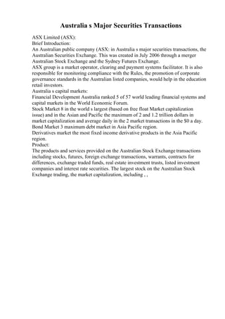 Australia s Major Securities Transactions
ASX Limited (ASX):
Brief Introduction:
An Australian public company (ASX: in Australia s major securities transactions, the
Australian Securities Exchange. This was created in July 2006 through a merger
Australian Stock Exchange and the Sydney Futures Exchange.
ASX group is a market operator, clearing and payment systems facilitator. It is also
responsible for monitoring compliance with the Rules, the promotion of corporate
governance standards in the Australian listed companies, would help in the education
retail investors.
Australia s capital markets:
Financial Development Australia ranked 5 of 57 world leading financial systems and
capital markets in the World Economic Forum.
Stock Market 8 in the world s largest (based on free float Market capitalization
issue) and in the Asian and Pacific the maximum of 2 and 1.2 trillion dollars in
market capitalization and average daily in the 2 market transactions in the $0 a day.
Bond Market 3 maximum debt market in Asia Pacific region.
Derivatives market the most fixed income derivative products in the Asia Pacific
region.
Product:
The products and services provided on the Australian Stock Exchange transactions
including stocks, futures, foreign exchange transactions, warrants, contracts for
differences, exchange traded funds, real estate investment trusts, listed investment
companies and interest rate securities. The largest stock on the Australian Stock
Exchange trading, the market capitalization, including , ,
 
