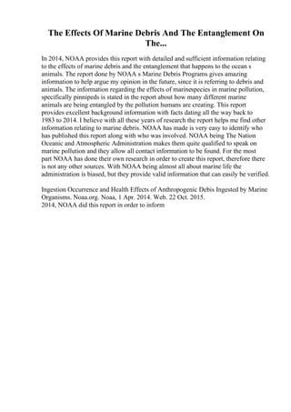 The Effects Of Marine Debris And The Entanglement On
The...
In 2014, NOAA provides this report with detailed and sufficient information relating
to the effects of marine debris and the entanglement that happens to the ocean s
animals. The report done by NOAA s Marine Debris Programs gives amazing
information to help argue my opinion in the future, since it is referring to debris and
animals. The information regarding the effects of marinespecies in marine pollution,
specifically pinnipeds is stated in the report about how many different marine
animals are being entangled by the pollution humans are creating. This report
provides excellent background information with facts dating all the way back to
1983 to 2014. I believe with all these years of research the report helps me find other
information relating to marine debris. NOAA has made is very easy to identify who
has published this report along with who was involved. NOAA being The Nation
Oceanic and Atmospheric Administration makes them quite qualified to speak on
marine pollution and they allow all contact information to be found. For the most
part NOAA has done their own research in order to create this report, therefore there
is not any other sources. With NOAA being almost all about marine life the
administration is biased, but they provide valid information that can easily be verified.
Ingestion Occurrence and Health Effects of Anthropogenic Debis Ingested by Marine
Organisms. Noaa.org. Noaa, 1 Apr. 2014. Web. 22 Oct. 2015.
2014, NOAA did this report in order to inform
 