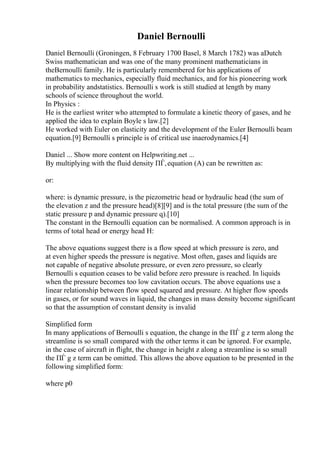 Daniel Bernoulli
Daniel Bernoulli (Groningen, 8 February 1700 Basel, 8 March 1782) was aDutch
Swiss mathematician and was one of the many prominent mathematicians in
theBernoulli family. He is particularly remembered for his applications of
mathematics to mechanics, especially fluid mechanics, and for his pioneering work
in probability andstatistics. Bernoulli s work is still studied at length by many
schools of science throughout the world.
In Physics :
He is the earliest writer who attempted to formulate a kinetic theory of gases, and he
applied the idea to explain Boyle s law.[2]
He worked with Euler on elasticity and the development of the Euler Bernoulli beam
equation.[9] Bernoulli s principle is of critical use inaerodynamics.[4]
Daniel ... Show more content on Helpwriting.net ...
By multiplying with the fluid density ПЃ,equation (A) can be rewritten as:
or:
where: is dynamic pressure, is the piezometric head or hydraulic head (the sum of
the elevation z and the pressure head)[8][9] and is the total pressure (the sum of the
static pressure p and dynamic pressure q).[10]
The constant in the Bernoulli equation can be normalised. A common approach is in
terms of total head or energy head H:
The above equations suggest there is a flow speed at which pressure is zero, and
at even higher speeds the pressure is negative. Most often, gases and liquids are
not capable of negative absolute pressure, or even zero pressure, so clearly
Bernoulli s equation ceases to be valid before zero pressure is reached. In liquids
when the pressure becomes too low cavitation occurs. The above equations use a
linear relationship between flow speed squared and pressure. At higher flow speeds
in gases, or for sound waves in liquid, the changes in mass density become significant
so that the assumption of constant density is invalid
Simplified form
In many applications of Bernoulli s equation, the change in the ПЃ g z term along the
streamline is so small compared with the other terms it can be ignored. For example,
in the case of aircraft in flight, the change in height z along a streamline is so small
the ПЃ g z term can be omitted. This allows the above equation to be presented in the
following simplified form:
where p0
 