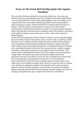 Essay on The Iconic Rod Sterling Spoke Out Against
Socialism
The iconic Rod Serling contributed to televisions Golden Age , the writer and
director of the very accomplished series The Twilight Zone and The Night Gallery
, has not only dazzled the world with his mind boggling work in the expansive sci
fi genre but has also successfully utilized his position in television and radio to
speak out against socialism. During World War II, Serling fought Nazi forces in
Europe. It was there that he realized the true wrongs in the world. Serling
understood the world had been blinded by socialist eyes and poisoned by prejudice
hearts. He found that with television he could take a part of the problem, and using a
small number of people, get my point across. In this... Show more content on
Helpwriting.net ...
At the end of this upside down film the Statue of Liberty is shown with the haggard
face of a monkey instead of the glorious statue we know today, too Serling s credit.
He found a way to utilized such eerie details like this in order to tell the audience
what is happening without actually needing the characters to speak at this point.
Lady Liberty has been transformed therefore the world did not belong to the human
race, something left unsaid at the end of this cinematic picture. Another example
of Serling s work against socialism is in the ingenious tale of The Shelter, 1961
nuclear war has unleashed hell and those who were caught in the fray desperately
sought shelter. An episode such as this was based on human morals and
questioned what man was willing to do for the sake of another man. Serling lifted
the veil of ignorance by giving the gift of awareness. It is in this glorious
achievement that the world can truly see Serling s genius, because when we are
made aware of our mistakes as people, there can be no excuse for what we continue
to do. Serling was audacious enough to ask the people of this earth to question
themselves along with their humanity. In the closing of the episode The Shelter,
Serling explained what he believed to be humanity s greatest struggle, No moral, no
message, no prophetic tract, just a simple state of fact: for civilization to
 