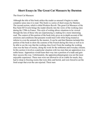 Short Essays in The Great Cat Massacre by Darnton
The Great Cat Massacre
Although the title of this book strikes the reader as unusual it begins to make
complete sense once it is read. This book is a series of short essays by Darnton.
The second section, which is titled Workers Revolt: The great Cat Massacre of the
Rue Saint SГ©rverin brings the reader directly into the views of the working class
during the 1700s in France. This style of writing allows situations to be viewed
through the lens of those who are experiencing it, making for a more interesting
read. The context of this portion of the book truly gives an in depth account of the
emotions and conditions that peasants would meet with while being treated as
inferior to even the animals by the masters. It can be said that Darnton included this
portion of the book to show the customs of the French during this time as well as to
be able to see the way that the working class lived. From the reading the working
class was the base of society, doing the work for the noblemen and everyday citizens.
In this section it involves a particular situation with two men that are apprentices in a
noble house. Apprentices would learn their way into a position of a trade and gain
their success this way. Unfortunately, the apprenticeshipprogram was not the most
enjoyable experience. These men were not allowed to sit at a table for meals, they
had to sleep in freezing rooms that were dirty and horrid, and were forced to eat the
food scraps that even the cats rejected. These men
 