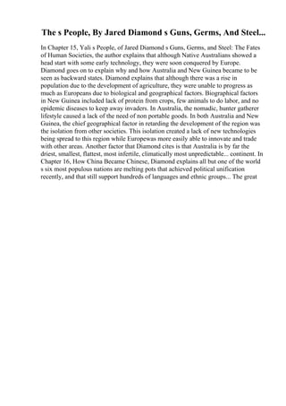 The s People, By Jared Diamond s Guns, Germs, And Steel...
In Chapter 15, Yali s People, of Jared Diamond s Guns, Germs, and Steel: The Fates
of Human Societies, the author explains that although Native Australians showed a
head start with some early technology, they were soon conquered by Europe.
Diamond goes on to explain why and how Australia and New Guinea became to be
seen as backward states. Diamond explains that although there was a rise in
population due to the development of agriculture, they were unable to progress as
much as Europeans due to biological and geographical factors. Biographical factors
in New Guinea included lack of protein from crops, few animals to do labor, and no
epidemic diseases to keep away invaders. In Australia, the nomadic, hunter gatherer
lifestyle caused a lack of the need of non portable goods. In both Australia and New
Guinea, the chief geographical factor in retarding the development of the region was
the isolation from other societies. This isolation created a lack of new technologies
being spread to this region while Europewas more easily able to innovate and trade
with other areas. Another factor that Diamond cites is that Australia is by far the
driest, smallest, flattest, most infertile, climatically most unpredictable... continent. In
Chapter 16, How China Became Chinese, Diamond explains all but one of the world
s six most populous nations are melting pots that achieved political unification
recently, and that still support hundreds of languages and ethnic groups... The great
 