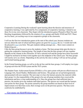 Essay about Cooperative Learning
Cooperative Learning During the weekend I spent learning about the theories and structures of
cooperative learning, I was captivated by five components of cooperative learning. I intend to use
these five in my own classroom. They begin with the introduction games Pleased to Meet You and
Knotting Acquaintance followed by the creation of base groups and finally STAD and TGT. These
are five basic, yet exciting ways to use cooperative groups in the classroom.
I will use the first two introduction games at the start of the school year, because students are
nervous about the start of school and these games are great for breaking the ice. I would start with
the pleased to meet you form. This gets students talking amongst one ... Show more content on
Helpwriting.net ...
I like the base group because it gives the students a home. The base groups help open the door to
getting the cooperative learning going. The length of time that the base groups will stay together
depends on the climate in the classroom. If I have selected well and the groups have been successful
I might be inclined to let them work together up to the midpoint of the school year. The base groups
will merely serve as a home. Depending on the activity the class is doing I will use ad–hoc groups
and Formal learning groups.
In the Formal learning groups, as well as in the ad–hoc and the base groups, I will employ two types
of group activities the STAD system and the TGT system.
The Student Team–Achievement System (STAD) is a five–part system with proven effectiveness in
Language Arts, Social Studies, Mathematics and Science. The groups are set up heterogeneously
and presented with new material. The next step is to have the learners practice the material within
their group. It is the responsibility of the group to be sure all group members have received the
information and have a clear understanding of it. Once the groups have had sufficient time to
practice, the teacher gives the students individual quizzes. The quizzes are scored and the learners
earn points for their group. The points earned by the group members are based on their level of
improvement over their base score; their average score on the previous quizzes. The base score
could also be established by
... Get more on HelpWriting.net ...
 