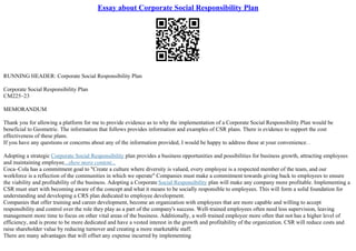 Essay about Corporate Social Responsibility Plan
RUNNING HEADER: Corporate Social Responsibility Plan
Corporate Social Responsibility Plan
CM225–23
MEMORANDUM
Thank you for allowing a platform for me to provide evidence as to why the implementation of a Corporate Social Responsibility Plan would be
beneficial to Geometric. The information that follows provides information and examples of CSR plans. There is evidence to support the cost
effectiveness of these plans.
If you have any questions or concerns about any of the information provided, I would be happy to address these at your convenience. .
Adopting a strategic Corporate Social Responsibility plan provides a business opportunities and possibilities for business growth, attracting employees
and maintaining employee...show more content...
Coca–Cola has a commitment goal to "Create a culture where diversity is valued, every employee is a respected member of the team, and our
workforce is a reflection of the communities in which we operate" Companies must make a commitment towards giving back to employees to ensure
the viability and profitability of the business. Adopting a Corporate Social Responsibility plan will make any company more profitable. Implementing a
CSR must start with becoming aware of the concept and what it means to be socially responsible to employees. This will form a solid foundation for
understanding and developing a CRS plan dedicated to employee development.
Companies that offer training and career development, become an organization with employees that are more capable and willing to accept
responsibility and control over the role they play as a part of the company's success. Well–trained employees often need less supervision, leaving
management more time to focus on other vital areas of the business. Additionally, a well–trained employee more often that not has a higher level of
efficiency, and is prone to be more dedicated and have a vested interest in the growth and profitability of the organization. CSR will reduce costs and
raise shareholder value by reducing turnover and creating a more marketable staff.
There are many advantages that will offset any expense incurred by implementing
 