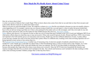 How Much Do We Really Know About Crime? Essay
How do we know about crime?
A crime is an action or behavior that is made illegal. What we know about crime comes from what we see and what we hear from our peers and
in the media. But how much do we really know about crime?
What we see gives us some knowledge of crime. We might be a witness to a crime but this can mislead us because we may not actually witness a
crime happening at all. For example, a person may see someone trying to break into a car and report it, when in reality the person locked their
keys in the car and was trying to get them out. Crime is also portrayed in the media such as in the newspaper, and it has even made its way into
television shows and movies. But even the media isn't that reliable because they focus on...show more content...
Police officers only discover 3 to 4 percent of crime so there are a lot of crimes that aren't included in the UCR. (Lynch and Addington 2007) Even
when police officers discover crime they may or may not record it. Police only record 65 percent of calls. (Warner and Pierce 1993) A lot of crime
isn't reported to the UCR and this gives us an inaccurate count of crime. People may also have different definitions of crime. A police officer
in one area may consider one crime to be more serious than a police officer in a different area, resulting in the crime not being reported at all or it
being reported as more serious or less serious than it is.
The National Crime Victimization Survey is another way of measuring crime. It interviews people of randomly selected homes every six
months for 3 years. People age 12 and older are asked if they or their household has been a victim of crimes such as rape, burglary, etc. It also
asks the age, race, and gender of the victim and whether the crime was reported. The NCVS isn't that reliable in informing us about crime
because some people may forget about the crimes or just choose not to record it. Since the NCVS interviews households the homeless and
runaway teenagers that don't live in a home aren't included in the data. Also schools and businesses aren't included in the data resulting in white
collar crime not being recorded. Children younger than 12 that may have been a
Get more content on HelpWriting.net
 