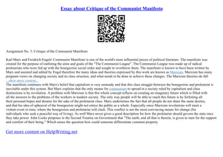 Essay about Critique of the Communist Manifesto
Assignment No. 3: Critique of the Communist Manifesto
Karl Marx and Freidrich Engels' Communist Manifesto is one of the world's most influential pieces of political literature. The manifesto was
created for the purpose of outlining the aims and goals of the "The Communist League". The Communist League was made up of radical
proletariats who were fed up with the bourgeoisie social order and sought to overthrow them. The manifesto is known to have been written by
Marx and assisted and edited by Engel therefore the many ideas and theories expressed by this work are known as Marxism. Marxism has many
poignant views on changing society and its class structure, and what needs to be done to achieve these changes. The Marxism theories do fall
...show more content...
The manifesto continues with Marx's belief that capitalism is very unsteady and that this class struggle between the bourgeoisie and proletariat is
inevitable under this system. But Marx explains that the only means for communism to spread in a society ruled by capitalism and class
distinctions is by revolution. A problem with Marxism is that this whole concept reflects on creating an imaginary future which is filled with
all the answers to the problems of the workers in modern society. The only way people will be able to reach this future is by forfeiting all
their personal hopes and dreams for the sake of the proletariat class. Marx undermines the fact that all people do not share the same desires,
and that his idea of upheaval of the bourgeoisie might not entice the public as a whole. Especially since Marxism revolutions will meet a
violent event in time, where the bourgeoisie and proletariat will clash. This conflict is not the most convincing means for change (for
individuals who seek a peaceful way of living). As well Marx never gives a good description for how the proletariat should govern the state once
they take power. John Locke proposes in the Second Treatise on Government that "The earth, and all that is therein, is given to men for the support
and comfort of their being." Which raises the question how could someone differentiate common property
Get more content on HelpWriting.net
 