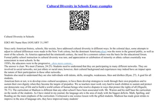 Cultural Diversity in Schools Essay examples
Cultural Diversity in Schools
EDCI 401 Name Here JANUARY 31,1997
Since early American history, schools, like society, have addressed cultural diversity in different ways. In the colonial days, some attempts to
adjust to cultural differences were made in the New York colony, but the dominant Americanculture was the norm in the general public, as well as
most of the schools. As America approached the nineteenth century, the need for a common culture was the basis for the educational forum.
Formal public school instruction in cultural diversity was rare, and appreciation or celebration of minority or ethnic culture essentially was
nonexistent in most schools. In the
1930's, the educators were in the progressive...show more content...
The answer is clear: We must (Tamura, 24–25). Students need to understand that they are participating in many different networks. They are
involved in social networks, not just ethnic or racial ones; however, their cultural background and experiences may indeed have an impact upon
the nature of their participation in these other networks.
Students also need to understand they are also individuals with talents, skills, strengths, weaknesses, likes and dislikes (Ryan, 27). A goal for all
students,
American born or not, is to develop cross–cultural acceptance, to have them develop strategies to work through their own prejudices and to
sustain their own dignity when they become the targets of prejudice. We as teachers must work very hard to teach children to sustain and protect
our democratic way of life and to build a world culture of human beings who resolve disputes in ways that protect the rights of all (Higuchi,
70–71). The curriculum at Madison is different than any other school I have been associated with. Mr. Warren and his staff base the curriculum
on the needs of the students. As I have stated in my journal, the language arts is the area of study with the biggest deficits. Math, Spelling, and
Reading are the main emphasis of the curriculum. I witnessed a one science lesson with the gifted students. Madison has made great strides to
improve in the area of language arts, they have improved many students'
 