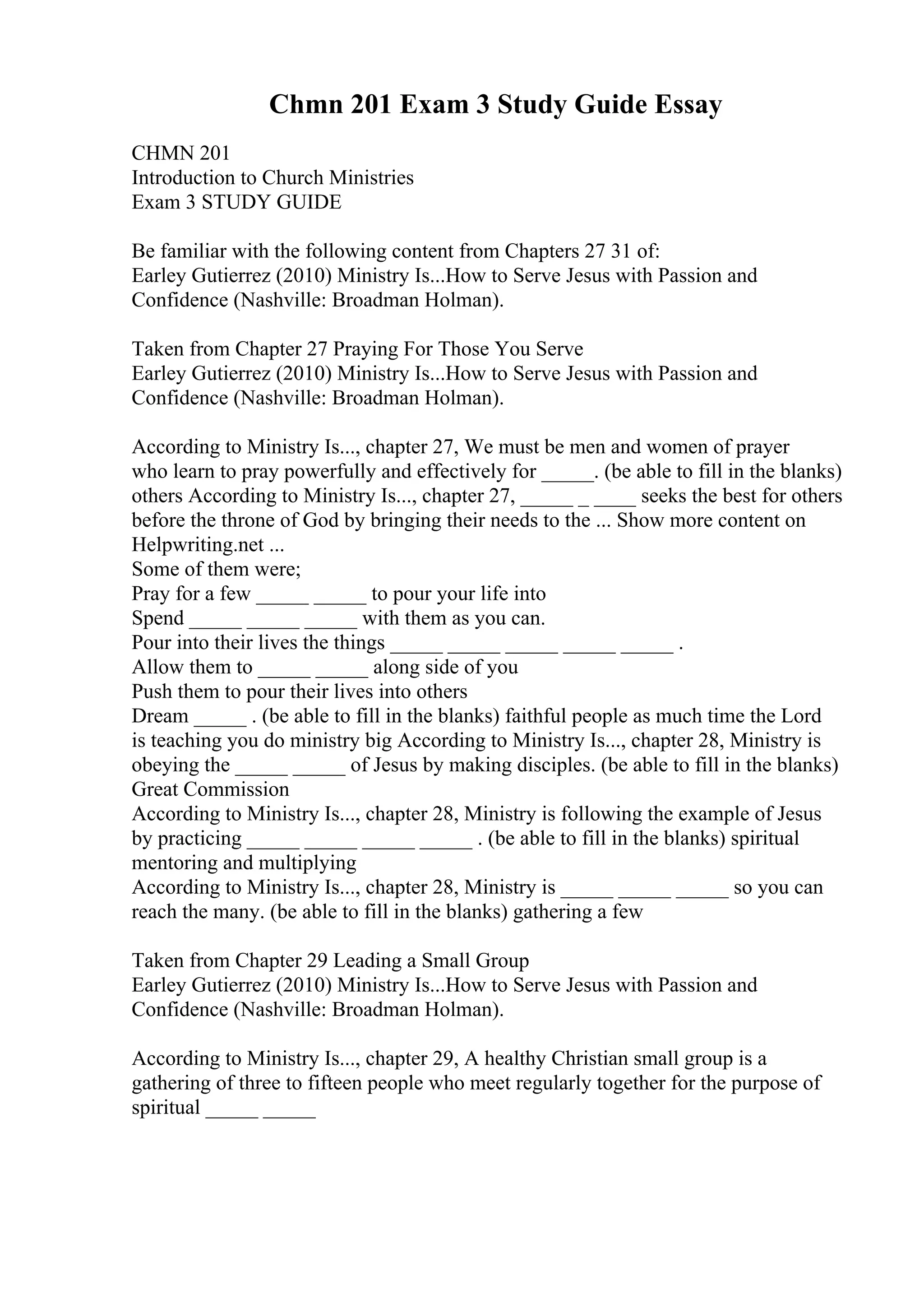 Chmn 201 Exam 3 Study Guide Essay
CHMN 201
Introduction to Church Ministries
Exam 3 STUDY GUIDE
Be familiar with the following content from Chapters 27 31 of:
Earley Gutierrez (2010) Ministry Is...How to Serve Jesus with Passion and
Confidence (Nashville: Broadman Holman).
Taken from Chapter 27 Praying For Those You Serve
Earley Gutierrez (2010) Ministry Is...How to Serve Jesus with Passion and
Confidence (Nashville: Broadman Holman).
According to Ministry Is..., chapter 27, We must be men and women of prayer
who learn to pray powerfully and effectively for _____. (be able to fill in the blanks)
others According to Ministry Is..., chapter 27, _____ _ ____ seeks the best for others
before the throne of God by bringing their needs to the ... Show more content on
Helpwriting.net ...
Some of them were;
Pray for a few _____ _____ to pour your life into
Spend _____ _____ _____ with them as you can.
Pour into their lives the things _____ _____ _____ _____ _____ .
Allow them to _____ _____ along side of you
Push them to pour their lives into others
Dream _____ . (be able to fill in the blanks) faithful people as much time the Lord
is teaching you do ministry big According to Ministry Is..., chapter 28, Ministry is
obeying the _____ _____ of Jesus by making disciples. (be able to fill in the blanks)
Great Commission
According to Ministry Is..., chapter 28, Ministry is following the example of Jesus
by practicing _____ _____ _____ _____ . (be able to fill in the blanks) spiritual
mentoring and multiplying
According to Ministry Is..., chapter 28, Ministry is _____ _____ _____ so you can
reach the many. (be able to fill in the blanks) gathering a few
Taken from Chapter 29 Leading a Small Group
Earley Gutierrez (2010) Ministry Is...How to Serve Jesus with Passion and
Confidence (Nashville: Broadman Holman).
According to Ministry Is..., chapter 29, A healthy Christian small group is a
gathering of three to fifteen people who meet regularly together for the purpose of
spiritual _____ _____
 