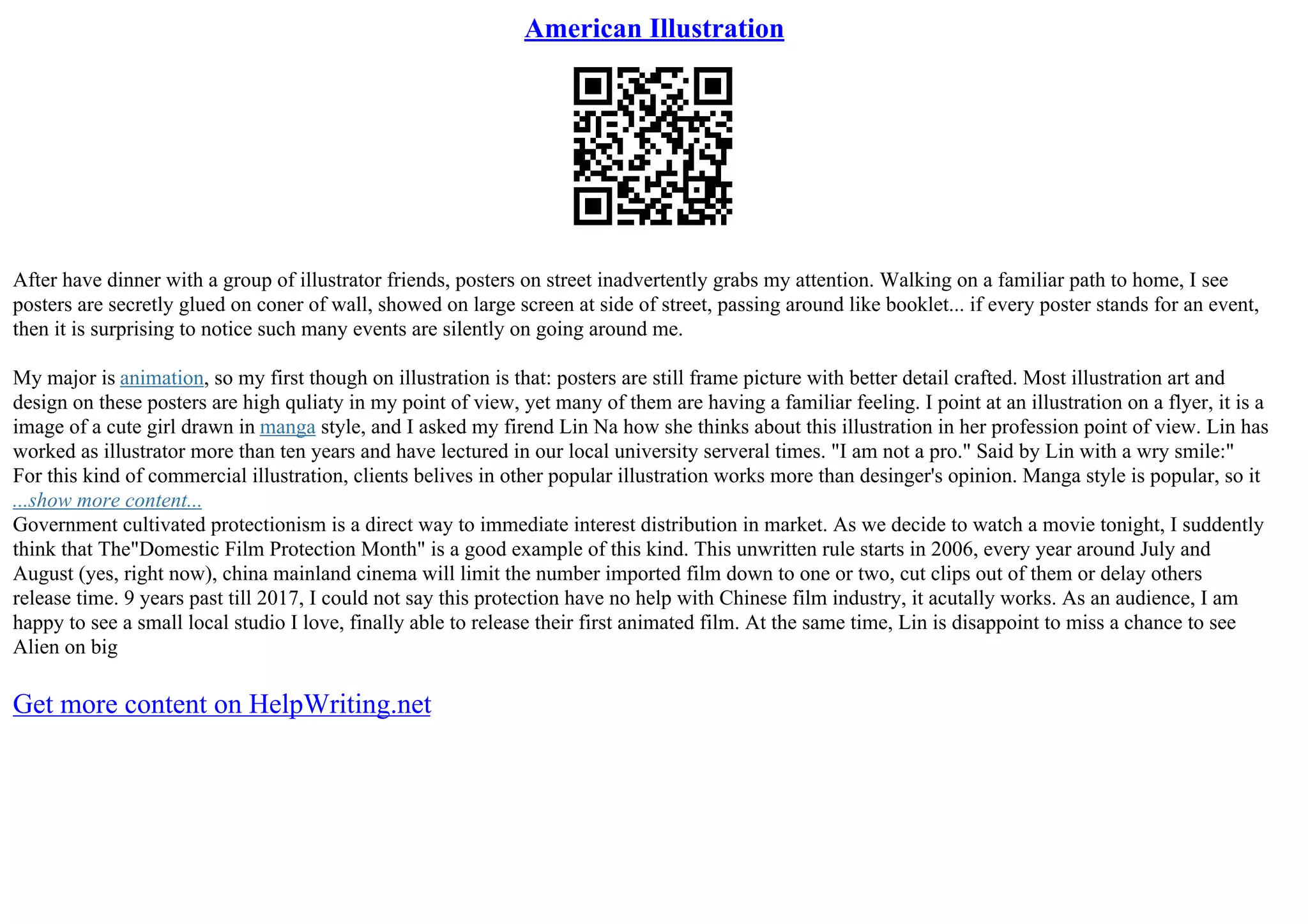 American Illustration
After have dinner with a group of illustrator friends, posters on street inadvertently grabs my attention. Walking on a familiar path to home, I see
posters are secretly glued on coner of wall, showed on large screen at side of street, passing around like booklet... if every poster stands for an event,
then it is surprising to notice such many events are silently on going around me.
My major is animation, so my first though on illustration is that: posters are still frame picture with better detail crafted. Most illustration art and
design on these posters are high quliaty in my point of view, yet many of them are having a familiar feeling. I point at an illustration on a flyer, it is a
image of a cute girl drawn in manga style, and I asked my firend Lin Na how she thinks about this illustration in her profession point of view. Lin has
worked as illustrator more than ten years and have lectured in our local university serveral times. "I am not a pro." Said by Lin with a wry smile:"
For this kind of commercial illustration, clients belives in other popular illustration works more than desinger's opinion. Manga style is popular, so it
...show more content...
Government cultivated protectionism is a direct way to immediate interest distribution in market. As we decide to watch a movie tonight, I suddently
think that The"Domestic Film Protection Month" is a good example of this kind. This unwritten rule starts in 2006, every year around July and
August (yes, right now), china mainland cinema will limit the number imported film down to one or two, cut clips out of them or delay others
release time. 9 years past till 2017, I could not say this protection have no help with Chinese film industry, it acutally works. As an audience, I am
happy to see a small local studio I love, finally able to release their first animated film. At the same time, Lin is disappoint to miss a chance to see
Alien on big
Get more content on HelpWriting.net
 
