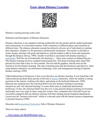 Essay about Distance Learning
Distance Learning missing works cited
Definition and Description of Distance Education
Distance education is any academic learning method that lets the teacher and the student participate
and communicate in a convenient manner, while sometimes in different places and sometimes at
different times. The distance education concept has allowed a diverse set of individuals to continue
their education, whether it is for personal or professional satisfaction. The teacher is still able to
create, design, and plan with goals and objectives, and the student is able to learn and experience
through the distance (Davey, 1999). Another word that is associated with distance learning is
multimedia. With the use of multimedia, the learning is ... Show more content on Helpwriting.net ...
The distance learning involves computer based instruction. This kind of training takes about fifty
percent less time then a face–to–face seminar. The text and the graphics, and the time are the
incentives for the distance learning. The type of training areas that the businesses specialize in, when
using distance education, are information technology, sales, and management training (Corporate
distance learning, 1999).
Videoconferencing in businesses is also a way that they use distance learning. It was found that with
videoconferencing about thirty percent of the time is learner interaction, where the student is asking
questions to the experts, working with others, and typing on the keyboard (Hancock, 1999).
Hancock also mentions how the American Red Cross uses distance learning to encourage
interactivity and "self–directed learning" to create skills such as, leadership and business
proficiency. In fact, the American Red Cross has over a sixty percent distance learning involvement,
and people were very eager to learn, using this system. Also, companies like Ford and Lucent are
successful companies that use distance learning with their training and development departments.
Lucent uses the "business television", which is a network used with the human resources department
to promote business (1999).
Education and Instructional Technology Side of Distance Education
There are many aspects
... Get more on HelpWriting.net ...
 
