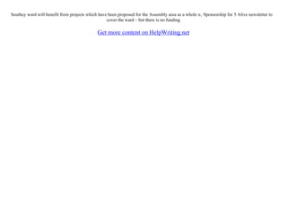Southey ward will benefit from projects which have been proposed for the Assembly area as a whole п‚·Sponsorship for 5 Alive newsletter to
cover the ward – but there is no funding
Get more content on HelpWriting.net
 
