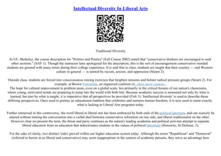 Intellectual Diversity In Liberal Arts
Traditional Diversity
At UC–Berkeley, the course description for "Politics and Poetics" (Fall Course 2002) stated that "conservative thinkers are encouraged to seek
other sections." (SAF 1). Though the instructor later apologized for the description, this is the sort of encouragement conservative–minded
students are greeted with many times during their college experience. It is said that in class, students are taught that their country –– and Western
culture in general –– is tainted by racism, sexism, and oppression (Stearn 2).
Outside class, students are forced into consciousness–raising exercises that heighten tensions and bolster radical pressure groups (Stearn 2). For
example, at Brown University, an organized coalition of...show more content...
The hope for cultural improvement in problem areas, even on a global scale, lies primarily in the critical forums of our nation's classrooms,
where young, motivated minds are preparing to jump into the world with both feet. Because academic success is measured not only by what is
learned, but also by what is taught, it is imperative that all perspectives be provided (Fish 3). 'Intellectual diversity' is used to describe those
differing perspectives. Once used to portray an educational tradition that celebrates and nurtures human freedom, it is now used to name exactly
what is lacking in Liberal Arts programs today.
Further immersed in this controversy, the word liberal in liberal arts has been embraced by both ends of the political spectrum, and can scarcely be
uttered without turning the conversation into a verbal duel between conservative reformists on one side, and liberal traditionalist on the other.
However clear we present the term, the thrust and parry continues as the nation's leading academia and political activists attempt to separate
liberal education from an education that indoctrinates students in the values of political liberalism (Horowitz, In Defense, 3).
For the sake of clarity, two distinct 'sides' prevail within our higher education system today. Although the terms "Republican" and "Democrat"
(referred to herein in as liberal and conservative) may seem inappropriate in the context of academic pursuits, they serve an advantage here
 