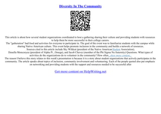 Diversity In The Community
This article is about how several student organizations coordinated to host a gathering sharing their culture and providing students with resources
to help them be more successful in their college careers.
The "gatheration" had food and activities for everyone to participate in. The goal of the event was to familiarize students with the campus while
sharing Native American culture. This event helps promote inclusion in the community and builds a network of resources.
Sources cited in this article include Sky Wildcat (president of the Native AmericanStudent Association),
Donella Moncooyea (president of Alpha Pi , Omega), and Jacob Chavez (member of the Phi Sigma Nu fraternity) Questions: What types of
activities do the organizations do to volunteer in the community? How often...show more content...
The reason I believe this story relates to this week's presentation is because it is a story about student organizations that actively participates in the
community. The article speaks about topics of inclusion, community involvement and volunteering. Each of the people quoted also put emphasis
on networking and providing students with the support and resources needed to be successful after
Get more content on HelpWriting.net
 