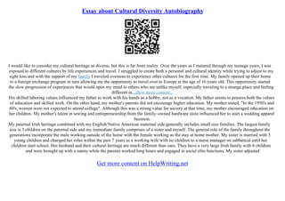 Essay about Cultural Diversity Autobiography
I would like to consider my cultural heritage as diverse, but this is far from reality. Over the years as I matured through my teenage years, I was
exposed to different cultures by life experiences and travel. I struggled to create both a personal and cultural identity while trying to adjust to my
sight loss and with the support of my family I traveled overseas to experience other cultures for the first time. My family opened up their home
to a foreign exchange program in turn allowing me the opportunity to travel over to Europe at the age of 16 years old. This opportunity started
the slow progression of experiences that would open my mind to others who are unlike myself, especially traveling to a strange place and feeling
different in...show more content...
His skilled laboring values influenced my father to work with his hands as a hobby, not as a vocation. My father seems to possess both the values
of education and skilled work. On the other hand, my mother's parents did not encourage higher education. My mother stated, "In the 1950's and
60's, women were not expected to attend college". Although this was a strong value for society at that time, my mother encouraged education on
her children. My mother's talent in sewing and entrepreneurship from the family–owned hardware store influenced her to start a wedding apparel
business.
My paternal Irish heritage combined with my English/Native American maternal side generally includes small size families. The largest family
size is 3 children on the paternal side and my immediate family comprises of a sister and myself. The general role of the family throughout the
generations incorporate the male working outside of the home with the female working as the stay at home mother. My sister is married with 3
young children and changed her roles within the past 7 years as a working wife with no children to a nurse manager on sabbatical until her
children start school. Her husband and their cultural heritage are much different than ours. They have a very large Irish family with 6 children
and were brought up with a nanny while the parents worked long hours and engaged in social elite functions. My sister adjusted
Get more content on HelpWriting.net
 