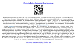 Diversity in the Classroom Essay examples
I believe it is important to first analyze the word diversity when examining the need for diversity within a classroom. According to Webster's
New Pocket Dictionary, diversity means variety, a number of different kinds. I often discuss and read about diversity in terms of cultural
backgrounds; the unification of histories and stories from people from all over the world. Although, I believe that in a higher–educational setting,
diversity can also be discussed as the acceptance of the various minds within a classroom. I believe that it is important to recognize the thoughts
and experiences of others in a learning environment. Collectively, students learn from teachers, teachers learn from students, and students learn
from their peers. By...show more content...
In higher education, this relationship should not exist. In a school like Columbia, where the faculty is still active within their field of study,
students should be seen as equal participants within that field. A teacher may have more familiarity, but a student's experience should not be
compromised within the learning environment. That is why diversity is important within the classroom. An acknowledgement of diversity allows
for students and teachers to feel free to question and observe the learning at hand. In a media arts/liberal education, this type of learning should be
foundational in order to achieve supposed goals promised to the student when he or she applied. In a recent class I took at Columbia, I found that
diversity was forgotten. The class consisted of students from various racial and ethnic backgrounds, each with a story different from my own. The
class often had conversations about race, ethnicity and racism throughout the world. Each discussion was played out by the students, while the
teacher acted as the mediator. After each debate, the teacher would finalize the argument. Often with an opinionated statement, that I believe could
be further questioned. Although, there was never chance to examine the response and students were encouraged to accept the answer as correct. I
believe in this situation, diversity was overlooked. The classroom was physically diverse, in race,
Get more content on HelpWriting.net
 