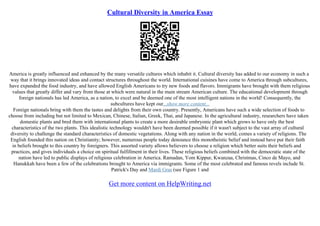 Cultural Diversity in America Essay
America is greatly influenced and enhanced by the many versatile cultures which inhabit it. Cultural diversity has added to our economy in such a
way that it brings innovated ideas and contact structures throughout the world. International cuisines have come to America through subcultures,
have expanded the food industry, and have allowed English Americans to try new foods and flavors. Immigrants have brought with them religious
values that greatly differ and vary from those at which were natural in the main stream American culture. The educational development through
foreign nationals has led America, as a nation, to excel and be deemed one of the most intelligent nations in the world! Consequently, the
subcultures have kept our...show more content...
Foreign nationals bring with them the tastes and delights from their own country. Presently, Americans have such a wide selection of foods to
choose from including but not limited to Mexican, Chinese, Italian, Greek, Thai, and Japanese. In the agricultural industry, researchers have taken
domestic plants and bred them with international plants to create a more desirable embryonic plant which grows to have only the best
characteristics of the two plants. This idealistic technology wouldn't have been deemed possible if it wasn't subject to the vast array of cultural
diversity to challenge the standard characteristics of domestic vegetations. Along with any nation in the world, comes a variety of religions. The
English founded this nation on Christianity; however, numerous people today denounce this monotheistic belief and instead have put their faith
in beliefs brought to this country by foreigners. This assorted variety allows believers to choose a religion which better suits their beliefs and
practices, and gives individuals a choice on spiritual fulfillment in their lives. These religious beliefs combined with the democratic state of the
nation have led to public displays of religious celebration in America. Ramadan, Yom Kippur, Kwanzaa, Christmas, Cinco de Mayo, and
Hanukkah have been a few of the celebrations brought to America via immigrants. Some of the most celebrated and famous revels include St.
Patrick's Day and Mardi Gras (see Figure 1 and
Get more content on HelpWriting.net
 