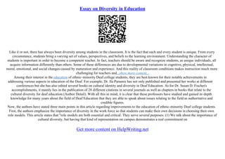Essay on Diversity in Education
Like it or not, there has always been diversity among students in the classroom. It is the fact that each and every student is unique. From every
circumstance, students bring a varying set of values, perspectives, and beliefs to the learning environment. Understanding the character of
students is important in order to become a competent teacher. In fact, teachers should be aware and recognize students, as unique individuals, all
acquire information differently than others. Some of these differences are due to developmental variations in cognitive, physical, intellectual,
moral, emotional, and social changes caused by maturation and experience. And this reality of classroom conditions makes instruction much more
challenging for teachers and...show more content...
Among their interest in the education of ethnic–minority Deaf college students, they are best known for their notable achievements in
addressing various aspects in education of the Deaf. For example, Dr. Ila Parasnis has not only published and presented her works at different
conferences but she has also edited several books on cultural identity and diversity in Deaf Education. As for Dr. Susan D. Fischer's
accomplishments, it mainly lies in the publication of 28 different citations in several journals as well as chapters in books that relate to the
cultural diversity for deaf education (Author Detail). With all this in mind, it is clear that these professors have studied and gained in–depth
knowledge for many years about the field of Deaf Education that they are able to speak about issues relating to the field as authoritative and
credible figures.
Now, the authors have stated three main points in this article regarding improvements to the education of ethnic–minority Deaf college students.
First, the authors emphasize the importance of diversity in the work force so that students can make their own decisions in choosing their own
role models. This article states that "role models are both essential and critical. They serve several purposes: (1) We talk about the importance of
cultural diversity, but having that kind of representation on campus demonstrates a real commitment on
Get more content on HelpWriting.net
 