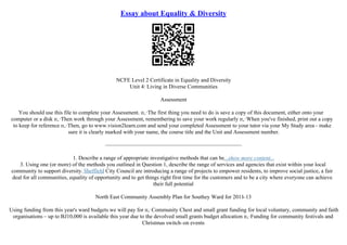 Essay about Equality & Diversity
NCFE Level 2 Certificate in Equality and Diversity
Unit 4: Living in Diverse Communities
Assessment
You should use this file to complete your Assessment. п‚·The first thing you need to do is save a copy of this document, either onto your
computer or a disk п‚·Then work through your Assessment, remembering to save your work regularly п‚·When you've finished, print out a copy
to keep for reference п‚·Then, go to www.vision2learn.com and send your completed Assessment to your tutor via your My Study area– make
sure it is clearly marked with your name, the course title and the Unit and Assessment number.
–––––––––––––––––––––––––––––––––––––––––––––––––
1. Describe a range of appropriate investigative methods that can be...show more content...
3. Using one (or more) of the methods you outlined in Question 1, describe the range of services and agencies that exist within your local
community to support diversity. Sheffield City Council are introducing a range of projects to empower residents, to improve social justice, a fair
deal for all communities, equality of opportunity and to get things right first time for the customers and to be a city where everyone can achieve
their full potential
North East Community Assembly Plan for Southey Ward for 2011–13
Using funding from this year's ward budgets we will pay for п‚·Community Chest and small grant funding for local voluntary, community and faith
organisations – up to ВЈ10,000 is available this year due to the devolved small grants budget allocation п‚·Funding for community festivals and
Christmas switch–on events
 