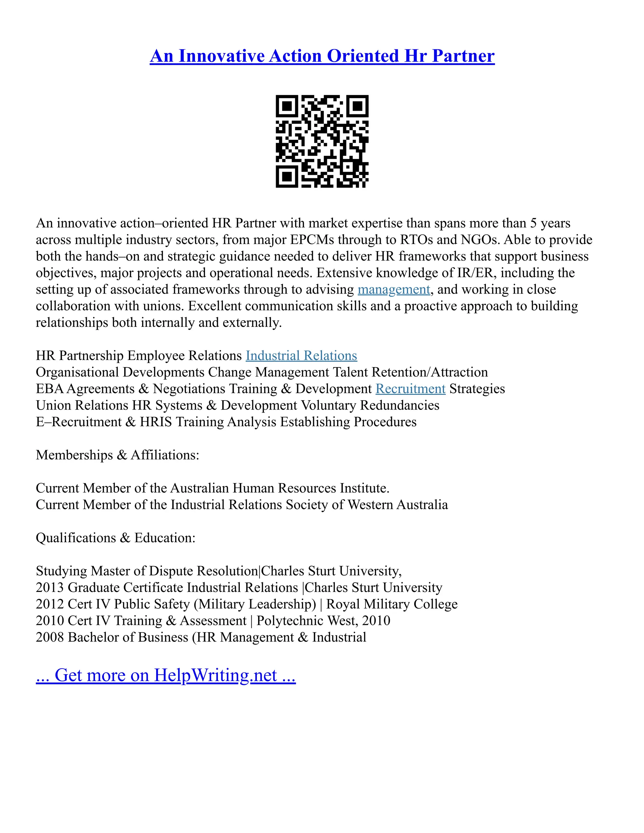 An Innovative Action Oriented Hr Partner
An innovative action–oriented HR Partner with market expertise than spans more than 5 years
across multiple industry sectors, from major EPCMs through to RTOs and NGOs. Able to provide
both the hands–on and strategic guidance needed to deliver HR frameworks that support business
objectives, major projects and operational needs. Extensive knowledge of IR/ER, including the
setting up of associated frameworks through to advising management, and working in close
collaboration with unions. Excellent communication skills and a proactive approach to building
relationships both internally and externally.
HR Partnership Employee Relations Industrial Relations
Organisational Developments Change Management Talent Retention/Attraction
EBAAgreements & Negotiations Training & Development Recruitment Strategies
Union Relations HR Systems & Development Voluntary Redundancies
E–Recruitment & HRIS Training Analysis Establishing Procedures
Memberships & Affiliations:
Current Member of the Australian Human Resources Institute.
Current Member of the Industrial Relations Society of Western Australia
Qualifications & Education:
Studying Master of Dispute Resolution|Charles Sturt University,
2013 Graduate Certificate Industrial Relations |Charles Sturt University
2012 Cert IV Public Safety (Military Leadership) | Royal Military College
2010 Cert IV Training & Assessment | Polytechnic West, 2010
2008 Bachelor of Business (HR Management & Industrial
... Get more on HelpWriting.net ...
 