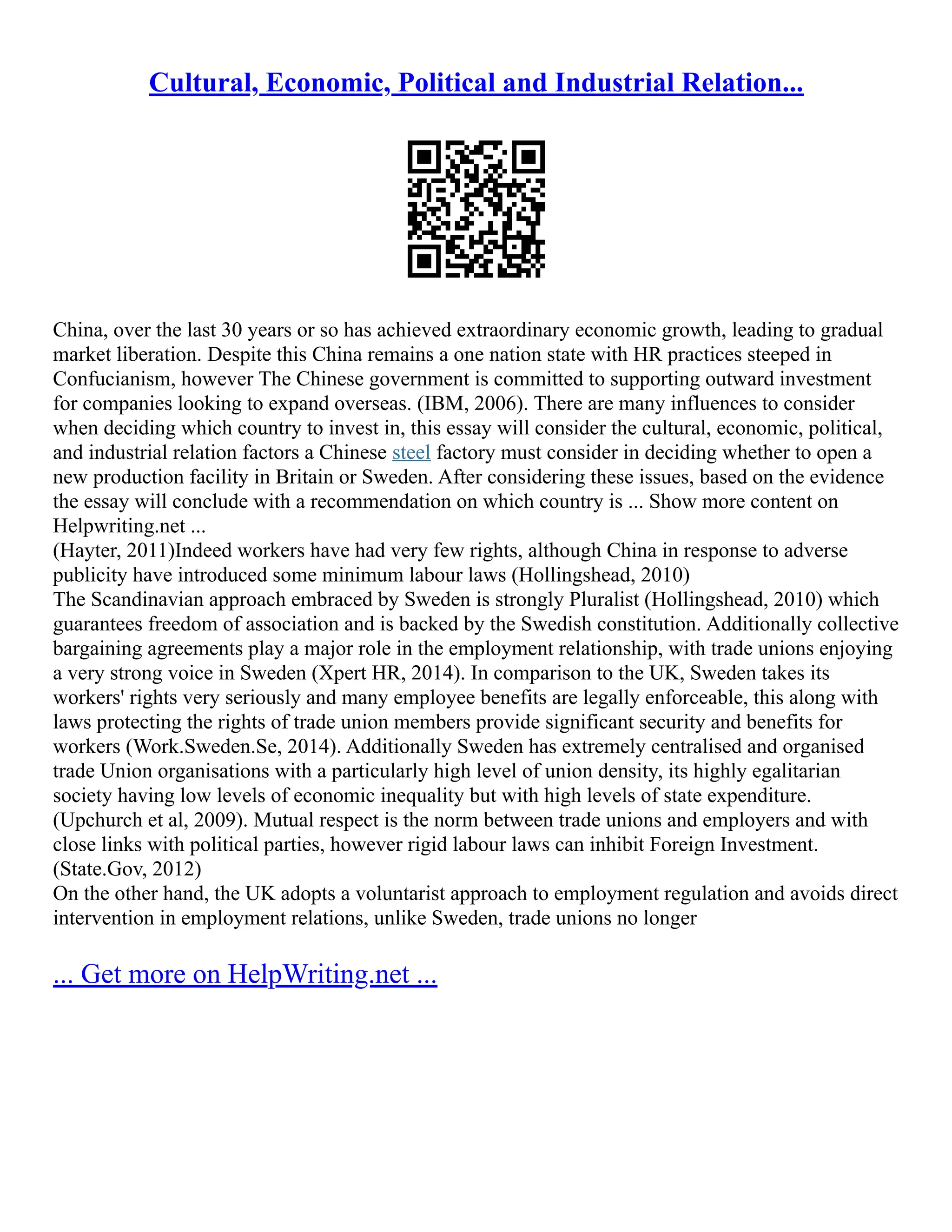 Cultural, Economic, Political and Industrial Relation...
China, over the last 30 years or so has achieved extraordinary economic growth, leading to gradual
market liberation. Despite this China remains a one nation state with HR practices steeped in
Confucianism, however The Chinese government is committed to supporting outward investment
for companies looking to expand overseas. (IBM, 2006). There are many influences to consider
when deciding which country to invest in, this essay will consider the cultural, economic, political,
and industrial relation factors a Chinese steel factory must consider in deciding whether to open a
new production facility in Britain or Sweden. After considering these issues, based on the evidence
the essay will conclude with a recommendation on which country is ... Show more content on
Helpwriting.net ...
(Hayter, 2011)Indeed workers have had very few rights, although China in response to adverse
publicity have introduced some minimum labour laws (Hollingshead, 2010)
The Scandinavian approach embraced by Sweden is strongly Pluralist (Hollingshead, 2010) which
guarantees freedom of association and is backed by the Swedish constitution. Additionally collective
bargaining agreements play a major role in the employment relationship, with trade unions enjoying
a very strong voice in Sweden (Xpert HR, 2014). In comparison to the UK, Sweden takes its
workers' rights very seriously and many employee benefits are legally enforceable, this along with
laws protecting the rights of trade union members provide significant security and benefits for
workers (Work.Sweden.Se, 2014). Additionally Sweden has extremely centralised and organised
trade Union organisations with a particularly high level of union density, its highly egalitarian
society having low levels of economic inequality but with high levels of state expenditure.
(Upchurch et al, 2009). Mutual respect is the norm between trade unions and employers and with
close links with political parties, however rigid labour laws can inhibit Foreign Investment.
(State.Gov, 2012)
On the other hand, the UK adopts a voluntarist approach to employment regulation and avoids direct
intervention in employment relations, unlike Sweden, trade unions no longer
... Get more on HelpWriting.net ...
 