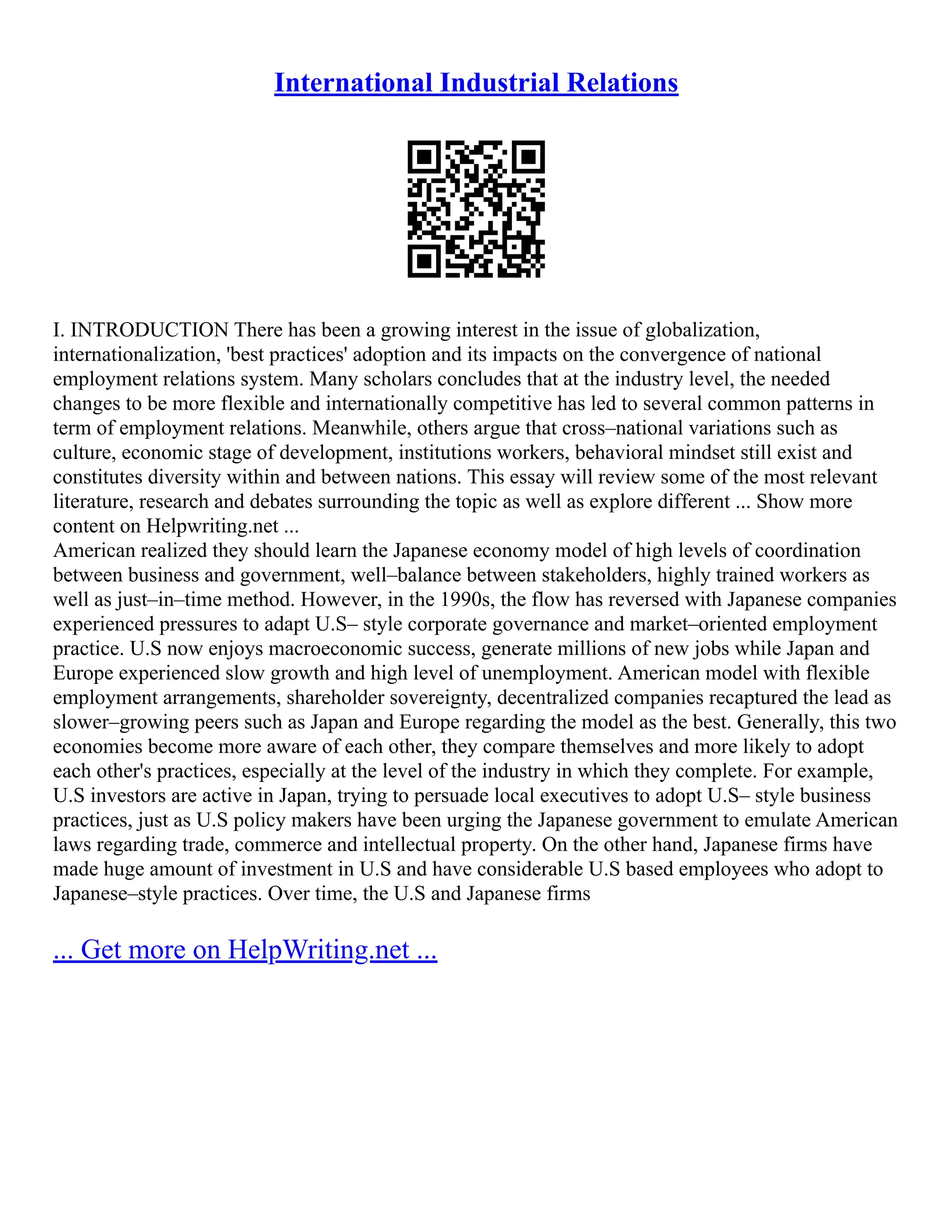 International Industrial Relations
I. INTRODUCTION There has been a growing interest in the issue of globalization,
internationalization, 'best practices' adoption and its impacts on the convergence of national
employment relations system. Many scholars concludes that at the industry level, the needed
changes to be more flexible and internationally competitive has led to several common patterns in
term of employment relations. Meanwhile, others argue that cross–national variations such as
culture, economic stage of development, institutions workers, behavioral mindset still exist and
constitutes diversity within and between nations. This essay will review some of the most relevant
literature, research and debates surrounding the topic as well as explore different ... Show more
content on Helpwriting.net ...
American realized they should learn the Japanese economy model of high levels of coordination
between business and government, well–balance between stakeholders, highly trained workers as
well as just–in–time method. However, in the 1990s, the flow has reversed with Japanese companies
experienced pressures to adapt U.S– style corporate governance and market–oriented employment
practice. U.S now enjoys macroeconomic success, generate millions of new jobs while Japan and
Europe experienced slow growth and high level of unemployment. American model with flexible
employment arrangements, shareholder sovereignty, decentralized companies recaptured the lead as
slower–growing peers such as Japan and Europe regarding the model as the best. Generally, this two
economies become more aware of each other, they compare themselves and more likely to adopt
each other's practices, especially at the level of the industry in which they complete. For example,
U.S investors are active in Japan, trying to persuade local executives to adopt U.S– style business
practices, just as U.S policy makers have been urging the Japanese government to emulate American
laws regarding trade, commerce and intellectual property. On the other hand, Japanese firms have
made huge amount of investment in U.S and have considerable U.S based employees who adopt to
Japanese–style practices. Over time, the U.S and Japanese firms
... Get more on HelpWriting.net ...
 