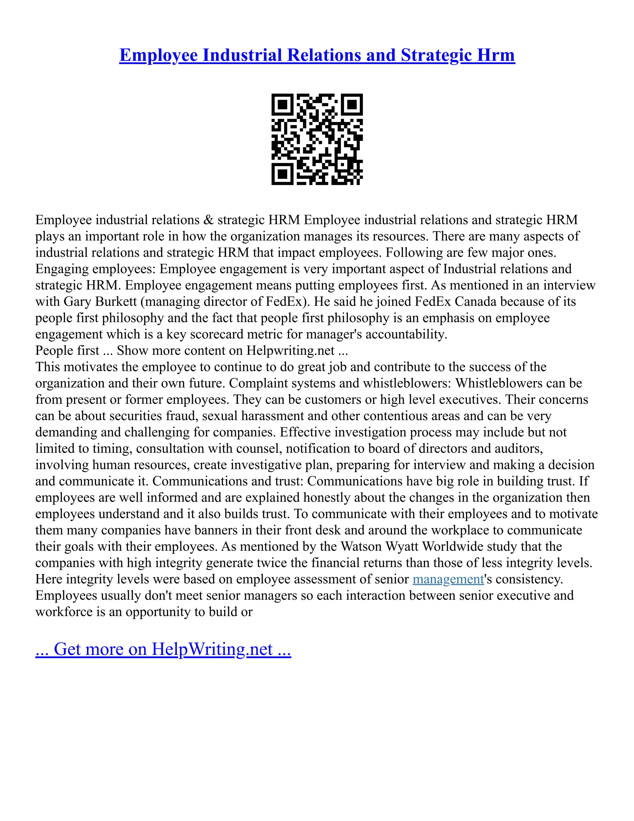 Employee Industrial Relations and Strategic Hrm
Employee industrial relations & strategic HRM Employee industrial relations and strategic HRM
plays an important role in how the organization manages its resources. There are many aspects of
industrial relations and strategic HRM that impact employees. Following are few major ones.
Engaging employees: Employee engagement is very important aspect of Industrial relations and
strategic HRM. Employee engagement means putting employees first. As mentioned in an interview
with Gary Burkett (managing director of FedEx). He said he joined FedEx Canada because of its
people first philosophy and the fact that people first philosophy is an emphasis on employee
engagement which is a key scorecard metric for manager's accountability.
People first ... Show more content on Helpwriting.net ...
This motivates the employee to continue to do great job and contribute to the success of the
organization and their own future. Complaint systems and whistleblowers: Whistleblowers can be
from present or former employees. They can be customers or high level executives. Their concerns
can be about securities fraud, sexual harassment and other contentious areas and can be very
demanding and challenging for companies. Effective investigation process may include but not
limited to timing, consultation with counsel, notification to board of directors and auditors,
involving human resources, create investigative plan, preparing for interview and making a decision
and communicate it. Communications and trust: Communications have big role in building trust. If
employees are well informed and are explained honestly about the changes in the organization then
employees understand and it also builds trust. To communicate with their employees and to motivate
them many companies have banners in their front desk and around the workplace to communicate
their goals with their employees. As mentioned by the Watson Wyatt Worldwide study that the
companies with high integrity generate twice the financial returns than those of less integrity levels.
Here integrity levels were based on employee assessment of senior management's consistency.
Employees usually don't meet senior managers so each interaction between senior executive and
workforce is an opportunity to build or
... Get more on HelpWriting.net ...
 