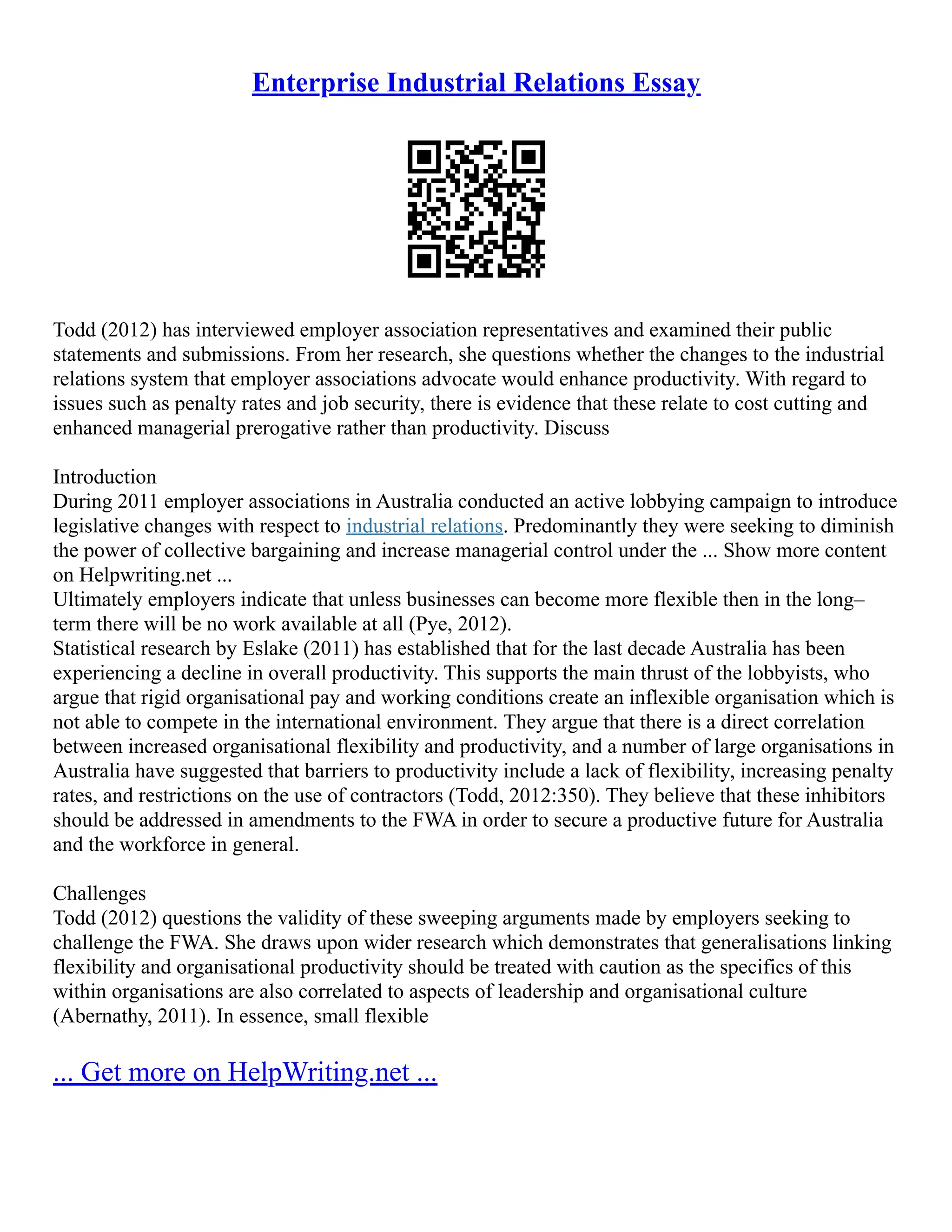 Enterprise Industrial Relations Essay
Todd (2012) has interviewed employer association representatives and examined their public
statements and submissions. From her research, she questions whether the changes to the industrial
relations system that employer associations advocate would enhance productivity. With regard to
issues such as penalty rates and job security, there is evidence that these relate to cost cutting and
enhanced managerial prerogative rather than productivity. Discuss
Introduction
During 2011 employer associations in Australia conducted an active lobbying campaign to introduce
legislative changes with respect to industrial relations. Predominantly they were seeking to diminish
the power of collective bargaining and increase managerial control under the ... Show more content
on Helpwriting.net ...
Ultimately employers indicate that unless businesses can become more flexible then in the long–
term there will be no work available at all (Pye, 2012).
Statistical research by Eslake (2011) has established that for the last decade Australia has been
experiencing a decline in overall productivity. This supports the main thrust of the lobbyists, who
argue that rigid organisational pay and working conditions create an inflexible organisation which is
not able to compete in the international environment. They argue that there is a direct correlation
between increased organisational flexibility and productivity, and a number of large organisations in
Australia have suggested that barriers to productivity include a lack of flexibility, increasing penalty
rates, and restrictions on the use of contractors (Todd, 2012:350). They believe that these inhibitors
should be addressed in amendments to the FWA in order to secure a productive future for Australia
and the workforce in general.
Challenges
Todd (2012) questions the validity of these sweeping arguments made by employers seeking to
challenge the FWA. She draws upon wider research which demonstrates that generalisations linking
flexibility and organisational productivity should be treated with caution as the specifics of this
within organisations are also correlated to aspects of leadership and organisational culture
(Abernathy, 2011). In essence, small flexible
... Get more on HelpWriting.net ...
 