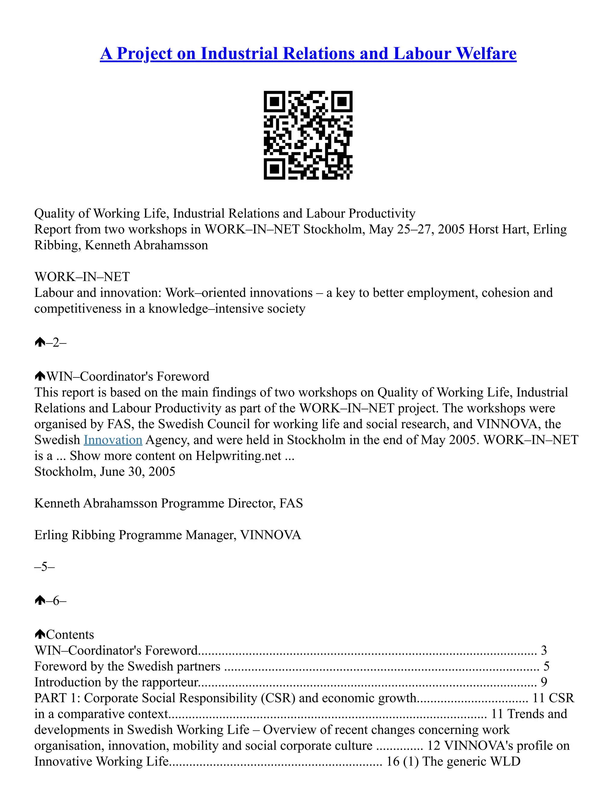 A Project on Industrial Relations and Labour Welfare
Quality of Working Life, Industrial Relations and Labour Productivity
Report from two workshops in WORK–IN–NET Stockholm, May 25–27, 2005 Horst Hart, Erling
Ribbing, Kenneth Abrahamsson
WORK–IN–NET
Labour and innovation: Work–oriented innovations – a key to better employment, cohesion and
competitiveness in a knowledge–intensive society
–2–
WIN–Coordinator's Foreword
This report is based on the main findings of two workshops on Quality of Working Life, Industrial
Relations and Labour Productivity as part of the WORK–IN–NET project. The workshops were
organised by FAS, the Swedish Council for working life and social research, and VINNOVA, the
Swedish Innovation Agency, and were held in Stockholm in the end of May 2005. WORK–IN–NET
is a ... Show more content on Helpwriting.net ...
Stockholm, June 30, 2005
Kenneth Abrahamsson Programme Director, FAS
Erling Ribbing Programme Manager, VINNOVA
–5–
–6–
Contents
WIN–Coordinator's Foreword.................................................................................................... 3
Foreword by the Swedish partners ............................................................................................. 5
Introduction by the rapporteur.................................................................................................... 9
PART 1: Corporate Social Responsibility (CSR) and economic growth................................. 11 CSR
in a comparative context.............................................................................................. 11 Trends and
developments in Swedish Working Life – Overview of recent changes concerning work
organisation, innovation, mobility and social corporate culture .............. 12 VINNOVA's profile on
Innovative Working Life............................................................... 16 (1) The generic WLD
 