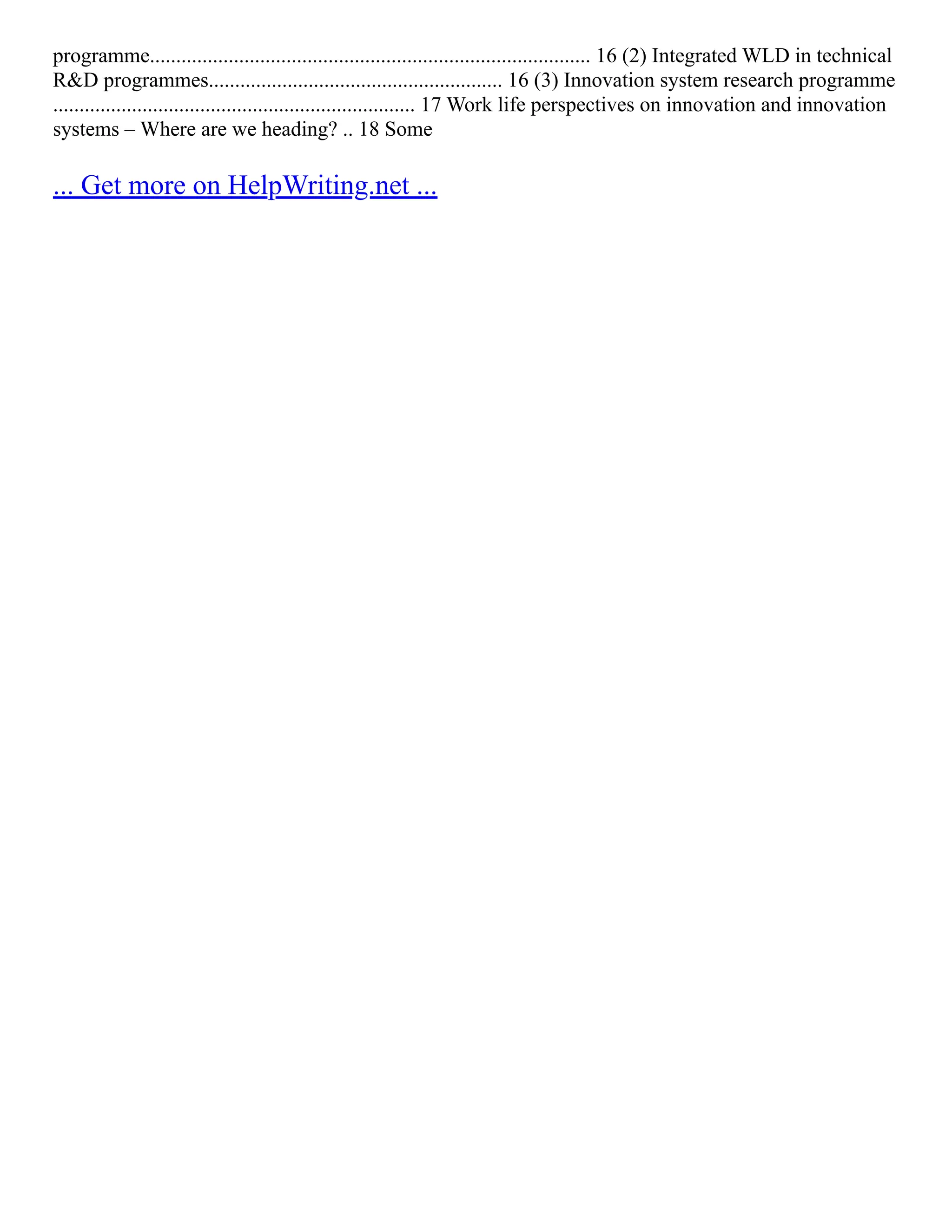 programme.................................................................................... 16 (2) Integrated WLD in technical
R&D programmes........................................................ 16 (3) Innovation system research programme
..................................................................... 17 Work life perspectives on innovation and innovation
systems – Where are we heading? .. 18 Some
... Get more on HelpWriting.net ...
 