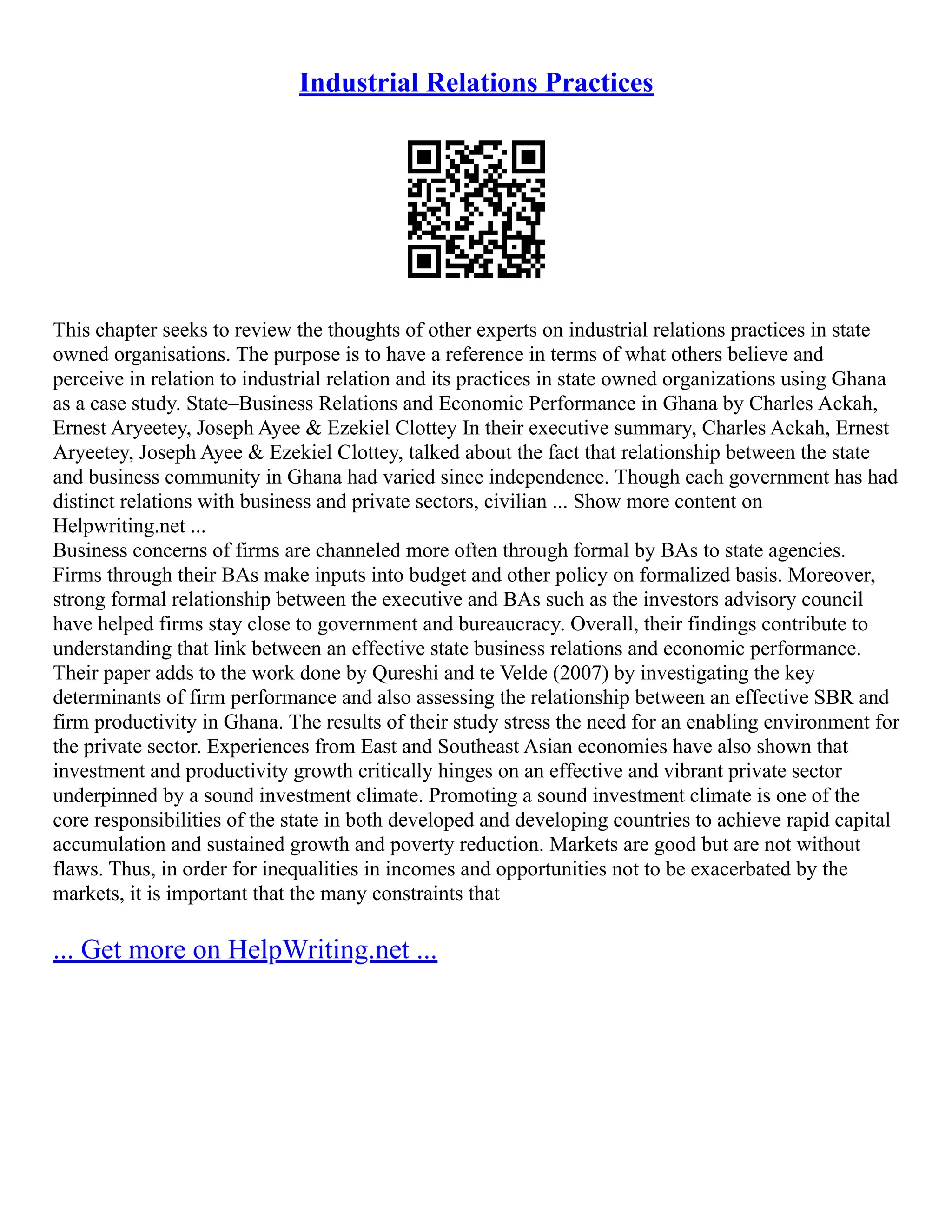 Industrial Relations Practices
This chapter seeks to review the thoughts of other experts on industrial relations practices in state
owned organisations. The purpose is to have a reference in terms of what others believe and
perceive in relation to industrial relation and its practices in state owned organizations using Ghana
as a case study. State–Business Relations and Economic Performance in Ghana by Charles Ackah,
Ernest Aryeetey, Joseph Ayee & Ezekiel Clottey In their executive summary, Charles Ackah, Ernest
Aryeetey, Joseph Ayee & Ezekiel Clottey, talked about the fact that relationship between the state
and business community in Ghana had varied since independence. Though each government has had
distinct relations with business and private sectors, civilian ... Show more content on
Helpwriting.net ...
Business concerns of firms are channeled more often through formal by BAs to state agencies.
Firms through their BAs make inputs into budget and other policy on formalized basis. Moreover,
strong formal relationship between the executive and BAs such as the investors advisory council
have helped firms stay close to government and bureaucracy. Overall, their findings contribute to
understanding that link between an effective state business relations and economic performance.
Their paper adds to the work done by Qureshi and te Velde (2007) by investigating the key
determinants of firm performance and also assessing the relationship between an effective SBR and
firm productivity in Ghana. The results of their study stress the need for an enabling environment for
the private sector. Experiences from East and Southeast Asian economies have also shown that
investment and productivity growth critically hinges on an effective and vibrant private sector
underpinned by a sound investment climate. Promoting a sound investment climate is one of the
core responsibilities of the state in both developed and developing countries to achieve rapid capital
accumulation and sustained growth and poverty reduction. Markets are good but are not without
flaws. Thus, in order for inequalities in incomes and opportunities not to be exacerbated by the
markets, it is important that the many constraints that
... Get more on HelpWriting.net ...
 