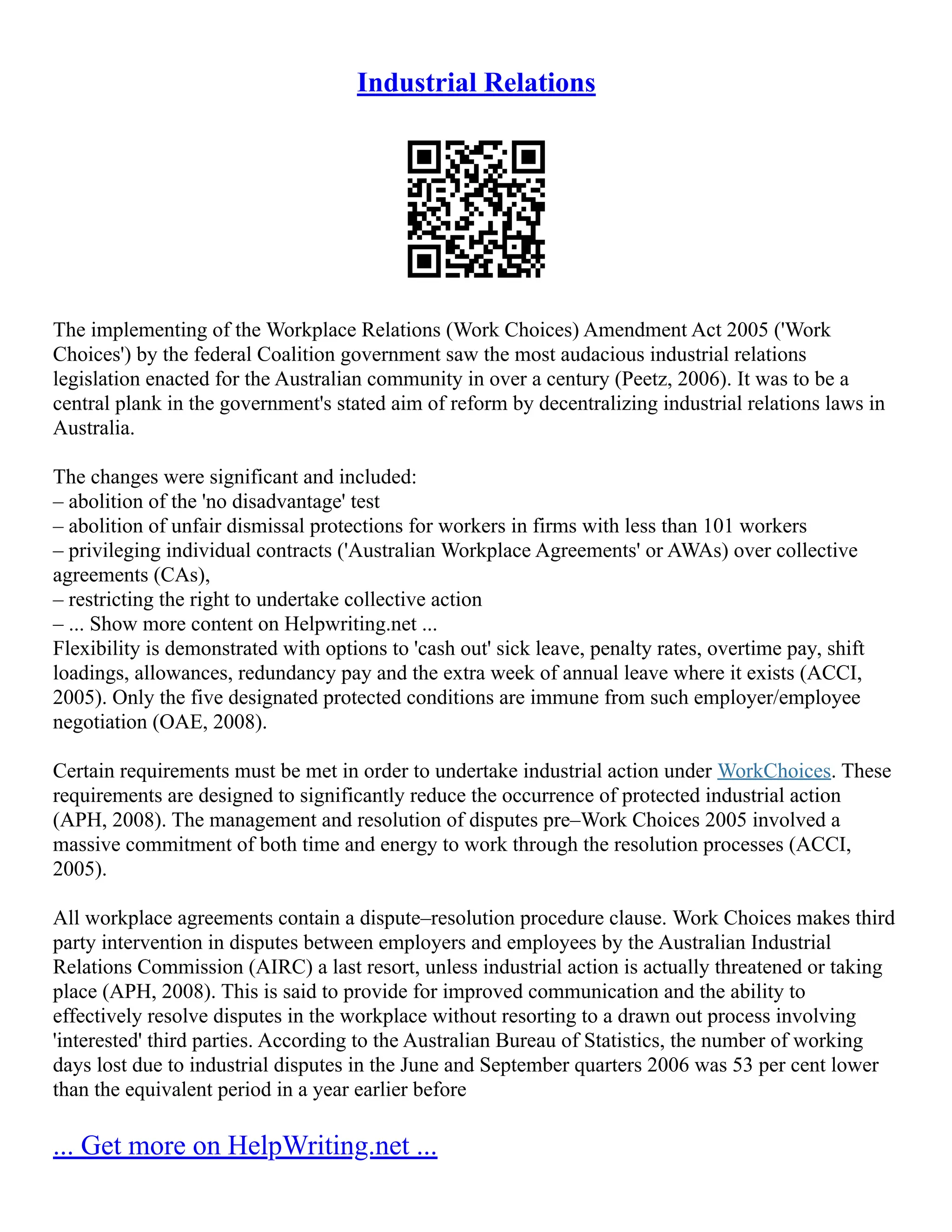 Industrial Relations
The implementing of the Workplace Relations (Work Choices) Amendment Act 2005 ('Work
Choices') by the federal Coalition government saw the most audacious industrial relations
legislation enacted for the Australian community in over a century (Peetz, 2006). It was to be a
central plank in the government's stated aim of reform by decentralizing industrial relations laws in
Australia.
The changes were significant and included:
– abolition of the 'no disadvantage' test
– abolition of unfair dismissal protections for workers in firms with less than 101 workers
– privileging individual contracts ('Australian Workplace Agreements' or AWAs) over collective
agreements (CAs),
– restricting the right to undertake collective action
– ... Show more content on Helpwriting.net ...
Flexibility is demonstrated with options to 'cash out' sick leave, penalty rates, overtime pay, shift
loadings, allowances, redundancy pay and the extra week of annual leave where it exists (ACCI,
2005). Only the five designated protected conditions are immune from such employer/employee
negotiation (OAE, 2008).
Certain requirements must be met in order to undertake industrial action under WorkChoices. These
requirements are designed to significantly reduce the occurrence of protected industrial action
(APH, 2008). The management and resolution of disputes pre–Work Choices 2005 involved a
massive commitment of both time and energy to work through the resolution processes (ACCI,
2005).
All workplace agreements contain a dispute–resolution procedure clause. Work Choices makes third
party intervention in disputes between employers and employees by the Australian Industrial
Relations Commission (AIRC) a last resort, unless industrial action is actually threatened or taking
place (APH, 2008). This is said to provide for improved communication and the ability to
effectively resolve disputes in the workplace without resorting to a drawn out process involving
'interested' third parties. According to the Australian Bureau of Statistics, the number of working
days lost due to industrial disputes in the June and September quarters 2006 was 53 per cent lower
than the equivalent period in a year earlier before
... Get more on HelpWriting.net ...
 