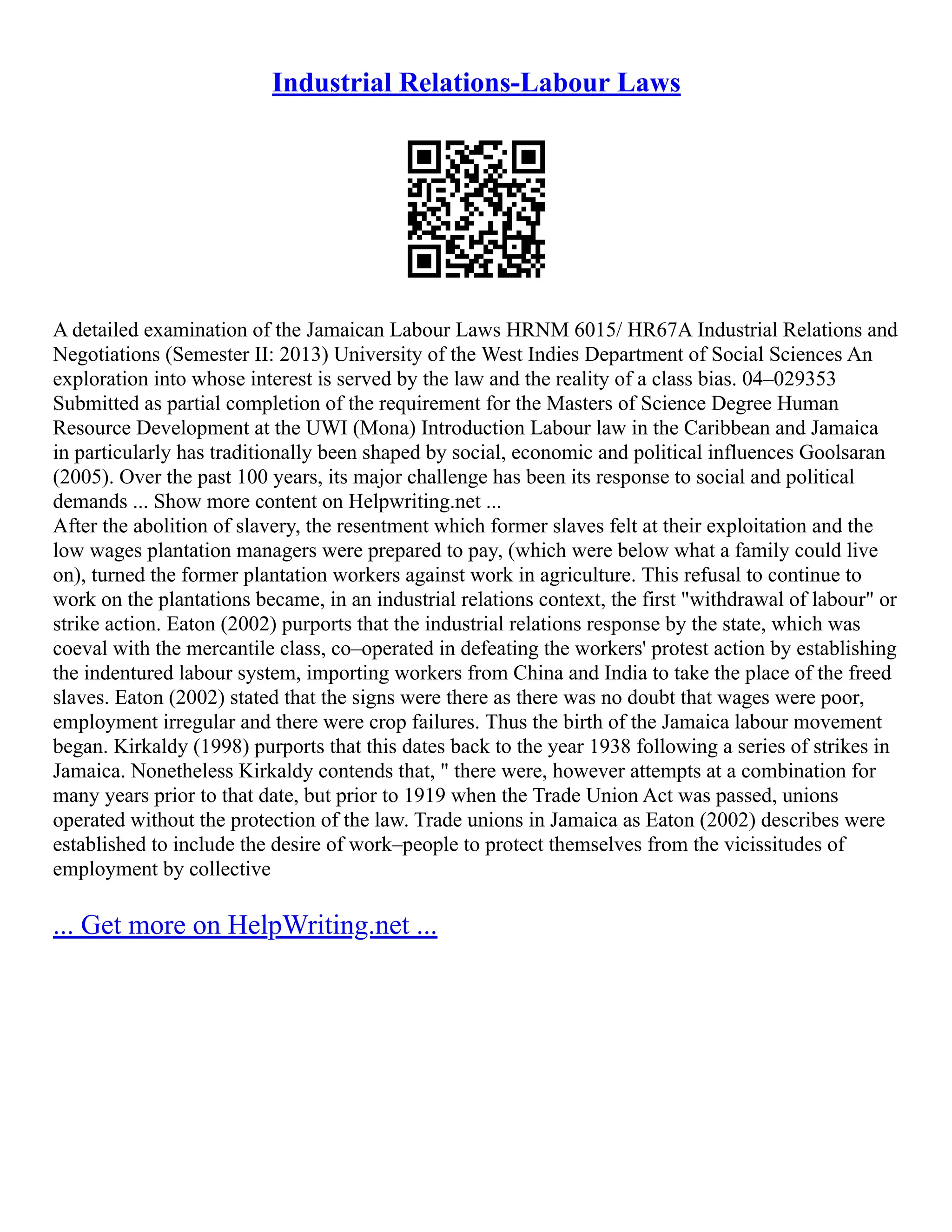Industrial Relations-Labour Laws
A detailed examination of the Jamaican Labour Laws HRNM 6015/ HR67A Industrial Relations and
Negotiations (Semester II: 2013) University of the West Indies Department of Social Sciences An
exploration into whose interest is served by the law and the reality of a class bias. 04–029353
Submitted as partial completion of the requirement for the Masters of Science Degree Human
Resource Development at the UWI (Mona) Introduction Labour law in the Caribbean and Jamaica
in particularly has traditionally been shaped by social, economic and political influences Goolsaran
(2005). Over the past 100 years, its major challenge has been its response to social and political
demands ... Show more content on Helpwriting.net ...
After the abolition of slavery, the resentment which former slaves felt at their exploitation and the
low wages plantation managers were prepared to pay, (which were below what a family could live
on), turned the former plantation workers against work in agriculture. This refusal to continue to
work on the plantations became, in an industrial relations context, the first "withdrawal of labour" or
strike action. Eaton (2002) purports that the industrial relations response by the state, which was
coeval with the mercantile class, co–operated in defeating the workers' protest action by establishing
the indentured labour system, importing workers from China and India to take the place of the freed
slaves. Eaton (2002) stated that the signs were there as there was no doubt that wages were poor,
employment irregular and there were crop failures. Thus the birth of the Jamaica labour movement
began. Kirkaldy (1998) purports that this dates back to the year 1938 following a series of strikes in
Jamaica. Nonetheless Kirkaldy contends that, " there were, however attempts at a combination for
many years prior to that date, but prior to 1919 when the Trade Union Act was passed, unions
operated without the protection of the law. Trade unions in Jamaica as Eaton (2002) describes were
established to include the desire of work–people to protect themselves from the vicissitudes of
employment by collective
... Get more on HelpWriting.net ...
 
