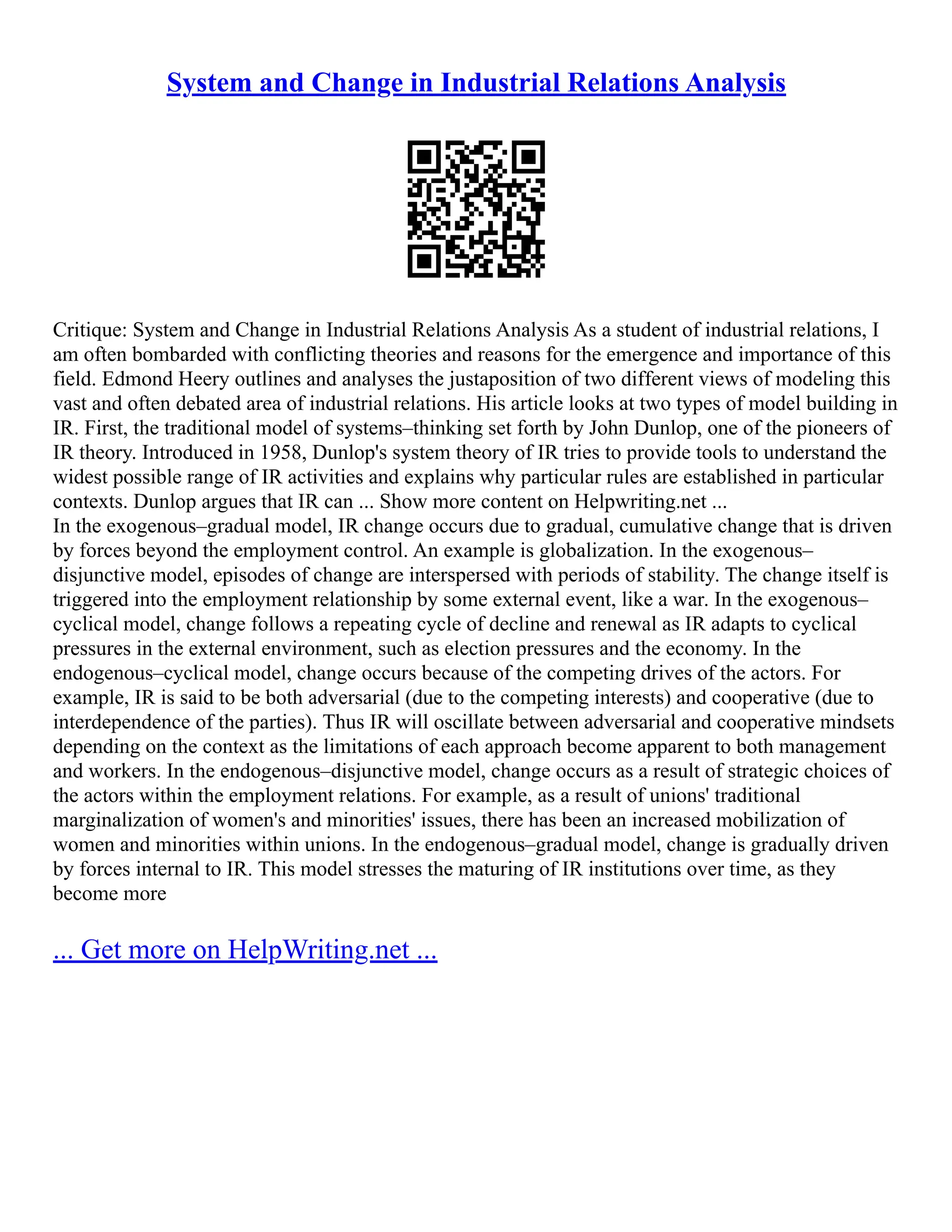 System and Change in Industrial Relations Analysis
Critique: System and Change in Industrial Relations Analysis As a student of industrial relations, I
am often bombarded with conflicting theories and reasons for the emergence and importance of this
field. Edmond Heery outlines and analyses the justaposition of two different views of modeling this
vast and often debated area of industrial relations. His article looks at two types of model building in
IR. First, the traditional model of systems–thinking set forth by John Dunlop, one of the pioneers of
IR theory. Introduced in 1958, Dunlop's system theory of IR tries to provide tools to understand the
widest possible range of IR activities and explains why particular rules are established in particular
contexts. Dunlop argues that IR can ... Show more content on Helpwriting.net ...
In the exogenous–gradual model, IR change occurs due to gradual, cumulative change that is driven
by forces beyond the employment control. An example is globalization. In the exogenous–
disjunctive model, episodes of change are interspersed with periods of stability. The change itself is
triggered into the employment relationship by some external event, like a war. In the exogenous–
cyclical model, change follows a repeating cycle of decline and renewal as IR adapts to cyclical
pressures in the external environment, such as election pressures and the economy. In the
endogenous–cyclical model, change occurs because of the competing drives of the actors. For
example, IR is said to be both adversarial (due to the competing interests) and cooperative (due to
interdependence of the parties). Thus IR will oscillate between adversarial and cooperative mindsets
depending on the context as the limitations of each approach become apparent to both management
and workers. In the endogenous–disjunctive model, change occurs as a result of strategic choices of
the actors within the employment relations. For example, as a result of unions' traditional
marginalization of women's and minorities' issues, there has been an increased mobilization of
women and minorities within unions. In the endogenous–gradual model, change is gradually driven
by forces internal to IR. This model stresses the maturing of IR institutions over time, as they
become more
... Get more on HelpWriting.net ...
 