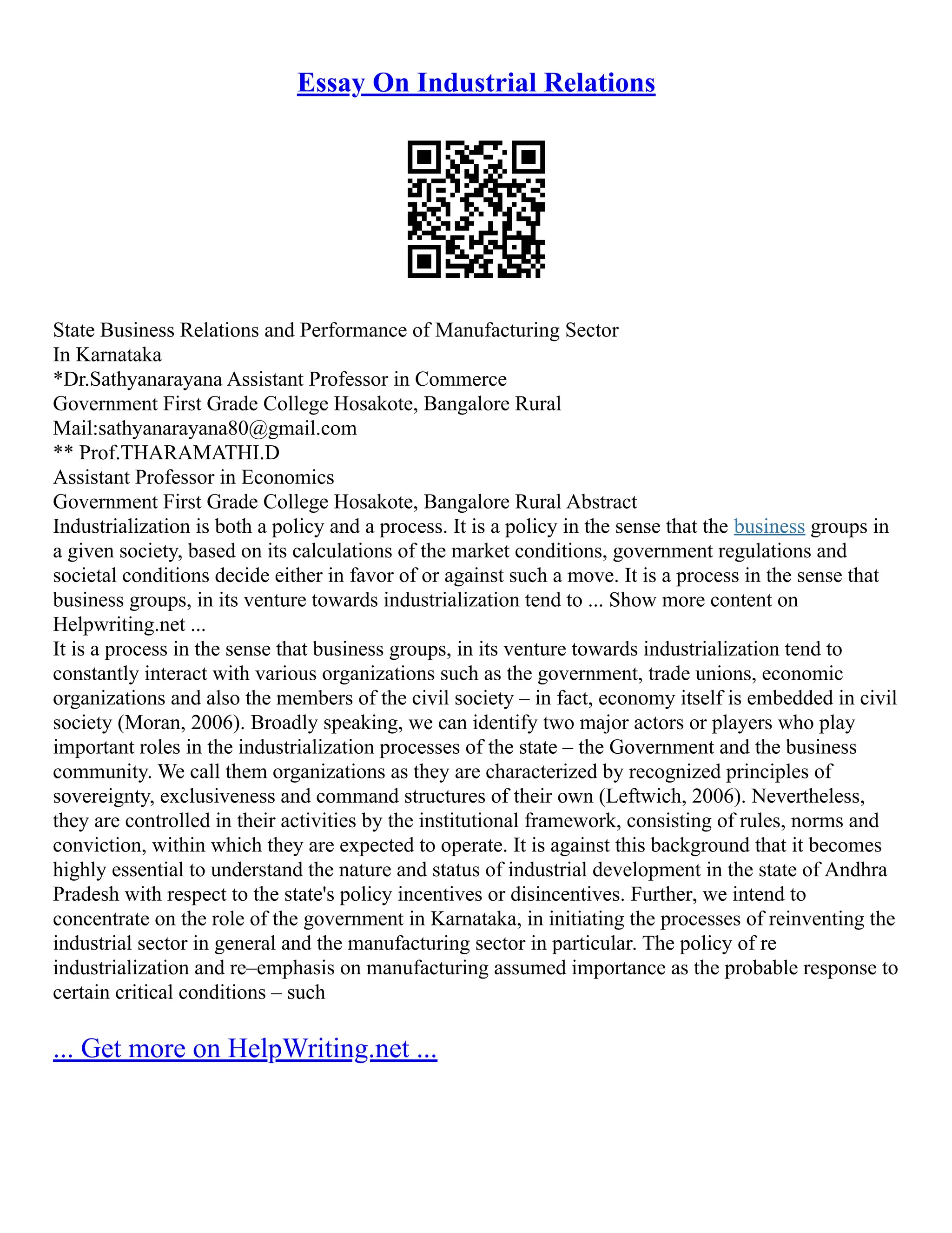 Essay On Industrial Relations
State Business Relations and Performance of Manufacturing Sector
In Karnataka
*Dr.Sathyanarayana Assistant Professor in Commerce
Government First Grade College Hosakote, Bangalore Rural
Mail:sathyanarayana80@gmail.com
** Prof.THARAMATHI.D
Assistant Professor in Economics
Government First Grade College Hosakote, Bangalore Rural Abstract
Industrialization is both a policy and a process. It is a policy in the sense that the business groups in
a given society, based on its calculations of the market conditions, government regulations and
societal conditions decide either in favor of or against such a move. It is a process in the sense that
business groups, in its venture towards industrialization tend to ... Show more content on
Helpwriting.net ...
It is a process in the sense that business groups, in its venture towards industrialization tend to
constantly interact with various organizations such as the government, trade unions, economic
organizations and also the members of the civil society – in fact, economy itself is embedded in civil
society (Moran, 2006). Broadly speaking, we can identify two major actors or players who play
important roles in the industrialization processes of the state – the Government and the business
community. We call them organizations as they are characterized by recognized principles of
sovereignty, exclusiveness and command structures of their own (Leftwich, 2006). Nevertheless,
they are controlled in their activities by the institutional framework, consisting of rules, norms and
conviction, within which they are expected to operate. It is against this background that it becomes
highly essential to understand the nature and status of industrial development in the state of Andhra
Pradesh with respect to the state's policy incentives or disincentives. Further, we intend to
concentrate on the role of the government in Karnataka, in initiating the processes of reinventing the
industrial sector in general and the manufacturing sector in particular. The policy of re
industrialization and re–emphasis on manufacturing assumed importance as the probable response to
certain critical conditions – such
... Get more on HelpWriting.net ...
 